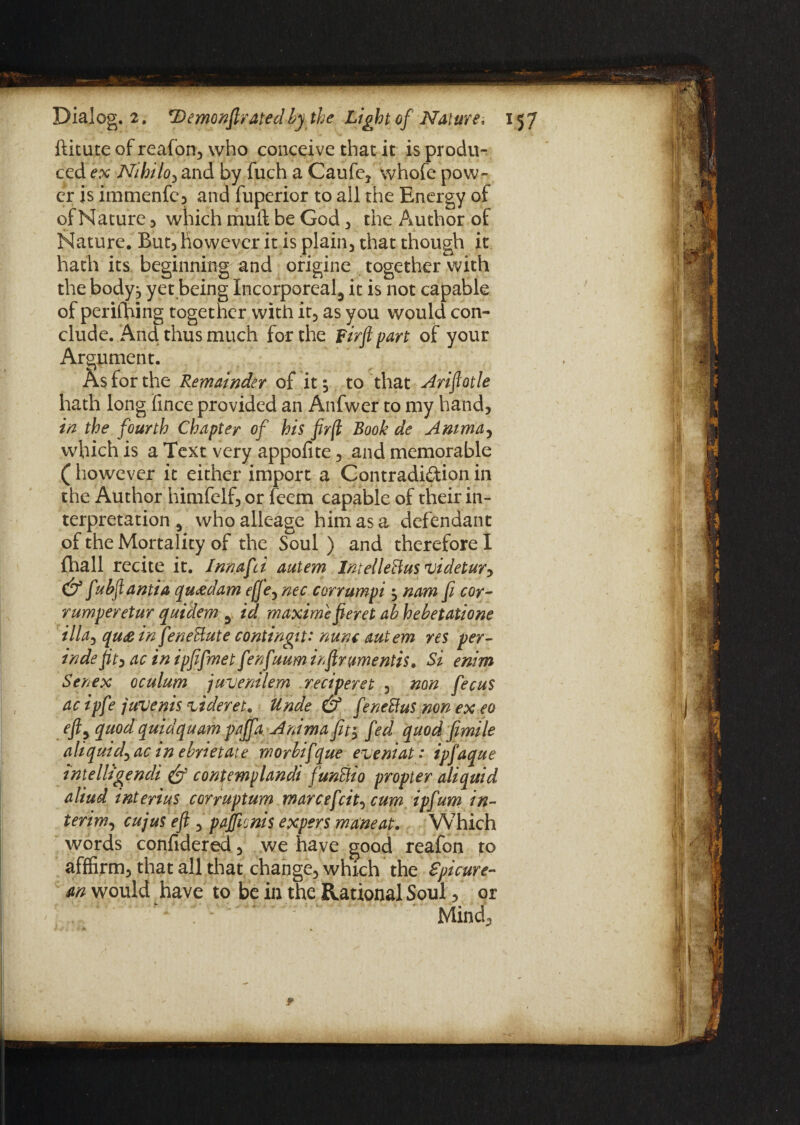 ftitute of reafon, who conceive that it is produ¬ ced ex Nihilo, and by fuch a Caufe* whofe pow¬ er is immenfe, and fuperior to all the Energy of of Nature , which mull be God , the Author of Nature. But, however it is plain, that though it hath its beginning and origine together with the body:, yet being Incorporeal^ it is not capable of perifhing together with it, as you would con¬ clude. And thus much for the firfipart of your Argument. As for the Remainder of it , to that Ariftotle hath long fince provided an Anfwer to my hand, in the fourth Chapter of his fir[l Book de Amma, which is a Text very appofite, and memorable (however it either import a Contradiction in the Author himfclf, or feem capable of their in¬ terpretation , who alleage him as a defendant of the Mortality of the Soul ) and therefore I fliall recite it. Innafd autem Intelledus videtur^ & fubftantia quxdam effe5 nec corrumpi $ nam fit cor- rumperetur quidem 3 id maxime fieret ab hebetatione ilia3 qu£ in fenedute contingit* nunc autem res per- inde fit, ac in ipfifmet fenfuum infirumentis, Si enim Senex oculum juvemlem reciperet , non fecus ac ipfe juvenis zideret. Unde & fenetfus non ex eo eftp quod quidquam paffa Animafit'y fed quod fimile alt quid) ac in ebyietate rnorbifque eveniat: ipfaque intelligendi & contemplandi fundi0 propter aliquid aliud interius corruptum marcefcit, cum ipfum in¬ terim., cujus efi ) pajficnis expers matneat. Which words confidered, we have good reafon to affirm, that all that change, which the epicure¬ an would have to be in the Rational Soul, or Mind,