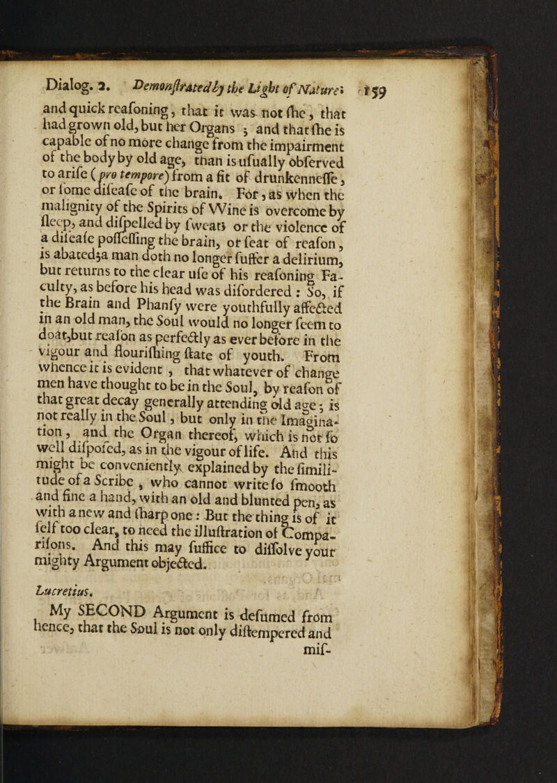 and quick rcafoning, that it was not (he 3 that had grown old, but her Organs * and that fhe is capable of no more change from the impairment of the body by old age, than is ufually obferved to arife ( pro tempore) from a fit of drunkennefle, or fome difeafe of the brain. For, as when the malignity of the Spirits of Wine is overcome by a dileale pofleffing the brain, or feat of reafon, is abatcd,a man doth no longer fuffer a delirium* but returns to the clear ufe If his reafoning Fa ¬ culty, as before his head was difordered : So, if the Brain and Phanfy were youthfully affe&ed in an old man, the Soul would no longer feem to doat,but reaf on as perfectly as ever before in the vigour and flourifliing ftate of youth. From whence it is evident , that whatever of change men have thought to be in the Soul, by reafon of that great decay generally attending old a^e j is not really in the Soul, but only in the Imagina* t!°?i’jPrgan thereof, which is net fo well difpoied, as in the vigour of life. And this might be conveniently explained by thefimili- tude of a Scribe , who cannot write fo fmooth and fine a nand, with an old and blunted pen, as with a new and {narp one: But the thing is of it lelt too clear, to need the iiluftration of Compa¬ nions. And this may fuffice to diffolve your mighty Argument obje&ed. Lucretius, My SECOND Argument is defumed from ience, that the Soul is not only diftempered and mif-