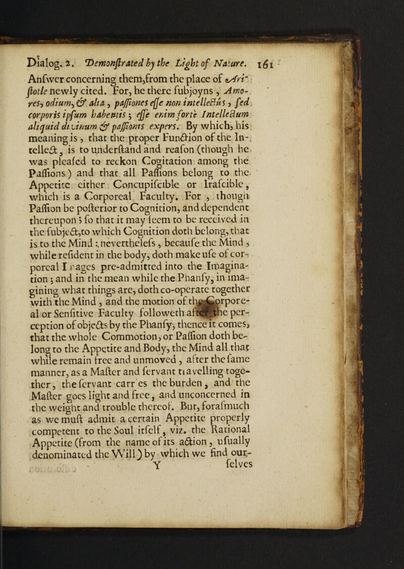 *r Dialog, i. Demonftrated by the Light of Nature. \ £ i Anfwer concerning them,from the place of nAr'r flotle newly cited. For, he there fubjoyns , Amo- re$i odium, & alia, paffiones ef]e non intelleRuS , fed corporis ipfum habentis; effe enim forte Intelleftum ah quid dtunum & pajfioms expers. By which, his meaning is , that the proper Fundlion of the In¬ tellect 9 is to underftand and reafon (though he was pleafed to reckon Cogitation among the Paflions) and that all Pamons belong to the Appetite either Concupifcible or Iraicible, which is a Corporeal Faculty, For , though Paflion be pofterior to Cognition, and dependent thereupon ? fo that it may teem to be received in the fubje£t,to which Cognition doth belong, that is to the Mind .\neverthelefs, becaufe the Mind , while refident in the body, doth make ufe of cor¬ poreal I rages pre-admitted into the Imagina¬ tion 5 and in the mean while the Phanfy, in ima¬ gining what things arc, doth co-operate together with the Mind, and the motion of ch||i^rPore' al or Senfitive Faculty followeth aftcfPcihe per¬ ception of objefts by the Phanfyj thence it comes, that the whole Commotion, or PafTion doth be¬ long to the Appetite and Body, the Mind all that while remain free and unmoved , after the fame manner, as a Mafter and fervant tiavelling toge¬ ther, thefervanr carres the burden, and the Mafter goes light and free, and unconcerned in the weight and trouble thereof. Bur, foraimuch as we muft admit a certain Appetite properly competent to the Soul itfclf, viz. the Rational Appetite (from the name of its addon, ufually denominated the Will) by which we find our- Y felves