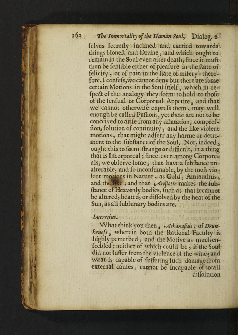 felves fecretly inclined and carried towards things Honeft and Divine , and which ought to remain in the Soul even after deaths fince it muft then be fenfible either of pleafure in the ftate of felicity , or of pain in the ftate of mifery : there¬ fore, I confefs,we cannot deny but there are fome certain Motions in the Soul itfelf3 which in re- fpe&ofthe analogy they feem to hold tothofe of the fenfual or Corporeal Appetite 0 and that we cannot other wife exprefs them, may well enough be called Palfions3 yet thele are not to be conceived to arife from any dilatation, compref- fion, folution of continuity, and the like violent motions, that might adferr any harme or detri¬ ment to the fubftanceof the Soul. Nor, indeed^ ought this to feem ftrange or difficult, in a thing that is Incorporeal; ftnee even among Cbrpore- als, we obferve fome, that have a fubftance un¬ alterable, and fo inconfumable5 by the moft vio¬ lent motygns in Nature, as Gold, Amianthus, and theHlfee ; and that tArijtotle makes the fub¬ ftance of Heavenly bodies, fuch as that it cannot be altered, heated, or diffolvedby the heat of the Sun, as all fublunary bodies are. Lucretius, What think you then, «Athanafius, of Drun~ kenefs ^ wherein both the Rational Faculty is highly perturbed, and the Motive as much en¬ feebled : neither of which could be, if the Soul- did not fuffer from the violence of the wiiiej and what is capable of fufferingluch damage from external caufes, cannot be incaoable oftotall diffolution