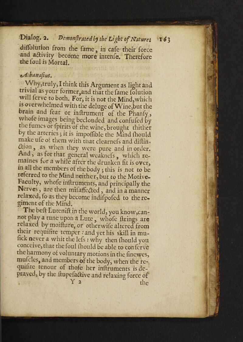 diffolution from the fame5 in cafe their force and activity become more intenfe. Therefore the foul is Mortal. <sAibanafius. Why,truly,1 think this Argument as light and trivial as your former,and that the fame folution will ferve to both. For, it is not the Mind,which is overwhelmed with the deluge of Wine,but the brain and feat or inftrument of the Phanfy, whole images being beclouded and confufed by the fumes or fpirits of the. wine, brought thither by the arteries; it is impoffible the Mind fhould make ufe of them with that clearnefs and diftin-: ftion 5 as when they were pure and in order. And, as for that general weaknefs 5 which re¬ main es fur a while after the drunken fit is over, in all the members of the body ; this is not to be referred to the Mind neither, but to the Motive- Faculty, whcfe inftruments, and principally the Nerves, are then miiaffe&ed, and in a manner relaxed, fo as they become indifpofed to the re¬ giment of the Mind. The belt Lutenift in the world, you know,can¬ not play a tune upon a Lute 3 whofe firings are relaxed by moifiure, or otherwife altered from their requifite temper : and yet his skill in mu- fick never a whit the Iefs: why then fhould you conceive, that the foul fhould be able to con ferve the harmony of voluntary motions in the finewes, mufcleSj and members of the body, when the re¬ quifite tenour of thofe her inftruments is de¬ praved, by the ftupefa&ive and relaxing force of Y 2 ° the