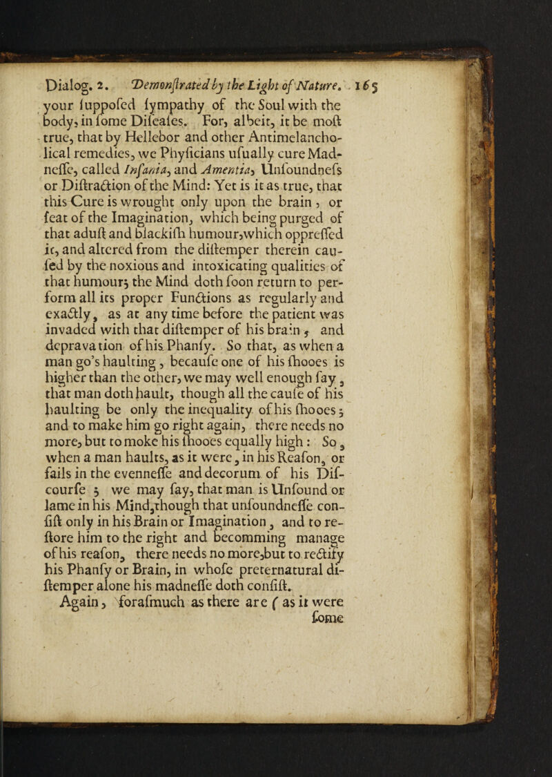 your luppofed lympathy of the Soul with the body, in fome Difeaies. For, albeit, it be moft true, that by Hellebor and other Antimelancho- lical remedies, we Phylicians ufually cure Mad- neftc, called Infanta, and Amentia, llnloundnefs or Diftra&ion of the Mind: Yet is it as true, that this Cure is wrought only upon the brain , or {eat of the Imagination, which being purged of that aduft and blackifh humour,which opprefled ic, and altered from the diftemper therein can- fed by the noxious and intoxicating qualities of that humour, the Mind doth icon return to per¬ form all its proper Functions as regularly and exa&ly, as at any time before the patient was invaded with that diftemper of his brain , and depravation of his Phanfy. So that, as when a man go’s haulting , becaufe one of his fhooes is higher than the other, we may well enough fay 3 that man dothhault, though all the caufe of his haulting be only the inequality of his Ihooes ^ and to make him go right again, there needs no more, but to moke his thooes equally high: So 3 when a man haults, as it were , in his Reafon^ or fails in the evenneffe and decorum of his Dif- courfe 3 we may fay, that man is Unfound or lame in his Mind5though that unfoundnefle con- fift only in his Brain or Imagination 5 and to re- ftore him to the right and becomming manage of his reafon^ there needs no more,but to rectify his Phanfy or Brain, in whofe preternatural di¬ ftemper alone his madnefte doth confift. Again, forafmuch as there are ( as it were fome )