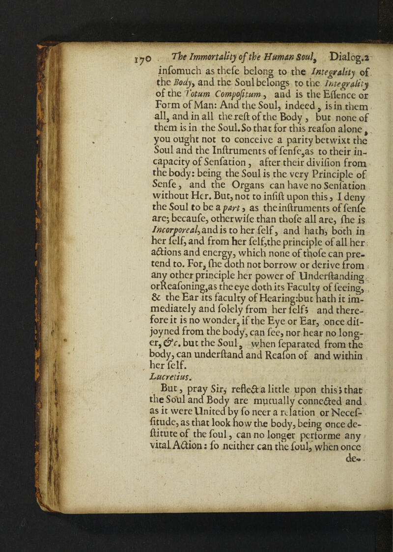 infomuch as thefe belong to the Integrality of the Body, and the Soul belongs to the Integrality of the Totum Compofitum , and is the Elfcnce or Form of Man: And the Soul, indeed , is in them all, and in all the reft of the Body , but none of them is in the Soul.So that for this reafon alone, you ought not to conceive a parity betwixt the Soul and the Inftruments of fenfe,as to their in¬ capacity of Senfation, after their divifion from the body: being the Soul is the very Principle of Senfe, and the Organs can have no Senfation without Her. But, not to inlift upon this , I deny the Soul to be a part , as theinftruments of fenfe are* becaufe, other wile than thofe all are, fhe is Incorporeal^ and is to her felf, and hath, both in her felf, and from her felf,the principle of all her actions and energy, which none of thofe can pre¬ tend to. For, fhe doth not borrow or derive from * any other principle her power of Underftanding, orReafoning^s the eye doth its Faculty of feeing, & the Ear its faculty of Hearingibut hath it im¬ mediately and folely from her felf5 and there¬ fore it is no wonder, if the Eye or Ear, once dil- joyned from the body, can fee, nor hear no long¬ er, &c. but the Soul, when feparated from the body, can underftand and Reafon of and within her felf. Lucretius. But, pray Sir, refieft a little upon this 5 that the Soul and Body are mutually connected and as it were United by foneer a relation orNccef- fitude, as that look how the body, being once de« ftitute of the foul, can no longer perlorme any vitaL Action: fo neither can the foul, when once de-