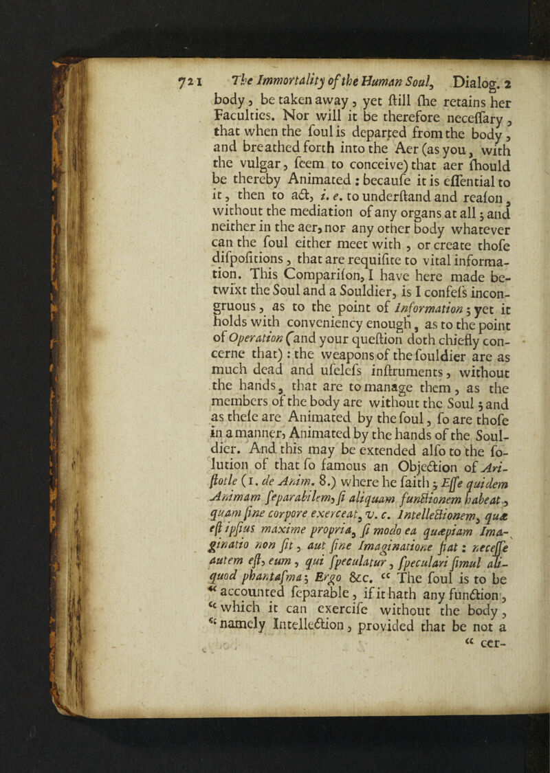 body, be taken away, yet ftill fhe retains her , Faculties. Nor will it be therefore neceffary , that when the foul is departed from the body, and breathed forth into the Aer(asyou, with the vulgar, feem to conceive) that aer fhould be thereby Animated : becaufe it is eflential to it, then to a61, i. e. to underhand and realon, without the mediation of any organs at all j and neither in the aer, nor any other body whatever can the foul either meet with , or create thofe difpofitions, that are requifite to vital informa¬ tion. This Companion, I have here made be¬ twixt the Soul and a Souldier, is I confefs incon¬ gruous, as to the point of Information; yet it holds with conveniency enough, as to the point of Operation (and your queftion doth chiefly con- cerne that) : the weapons of thefouldier are as much dead and ufelefs inftruments, without the hands, that are to manage them, as the members of the body are without the Soul 5 and as theie are Animated by the foul, fo are thofe in a manner, Animated by the hands of the Soul¬ dier. And this may be extended alfoto the fo- lution of that fo famous an Obje&ion of An- fiotle (i.de Anim. 8.) where he faith -,Effe quidem Animam feparabilem,fi aliquam funBionem babe at, quam fine cor pore exerceat, v. c. IntelleBionem, qux eft ipfius maxime propria, fi moclo ea qux pi am Ima- ginatio non fit, aut fine Imagination fiat: neceffe autem efl, eum, qui fpeculatur, fpeculari fimul ali- quod phantafma; Ergo &c. « The foul is to be ** accounted feparable, if it hath any fundlion, “ which it can exercife without the body, namely Intelledlion, provided that be not a - ' “ cer-
