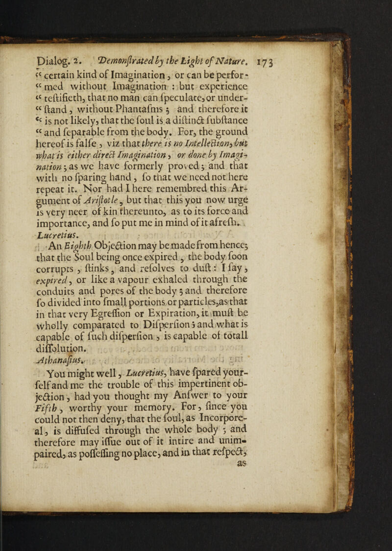 certain kind of Imagination , or can be perfor - <c mod without Imagination : but experience tC teftifieth, that no man can (peculate, or under- ccftand, without Phantafms ; and therefore it <c is not likely, that the foul is a diftind fubftance €C and feparable from the body. For, the ground hereof is falfe , viz that there is no IntelleCtion^ but what is either direct Imagination, or done by Imagi¬ nation ;as we have formerly proved; and that with no fparing hand, fo that we need not here repeat it. Nor had I here remembred this Ar- gumentof Arifotle^ but that this you now urge is very neer of kin thereunto, as to its force and importance, and fo put me in mind of it afrefh. Lucretius. An Eighth Objedion may be made from hence; that the Soul being once expired 5 the body foon corrupts , (links 3 and refolves to dull: I (ay, expired, or like a vapour exhaled through the conduits and pores of the body ; and therefore fo divided into (mail portions orparticles,as that in that very Egreffion or Expiration, it mud be wholly comparated to Difperfion b and what is capable of fuch difperfion , is capable o( totall diffolution. jdthanafusv You might well, Lucretius, have fpared your- felf and me the trouble of this impertinent ob¬ jection , had you thought my Anfwer to your Fifth, worthy your memory. For , (ince you could not then deny, that the foul, as Incorpore¬ al is diffufed through the whole body ; and therefore may iffue out of it intire and unim¬ paired, as poffeffing no place, and in that refpedt.