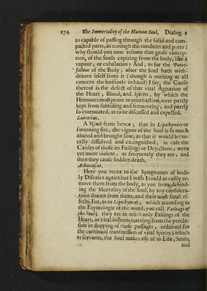 as capable of palling through the folid and com¬ pacted parts, as through the conduits and pores: why Ihould you now refume that grofs concep¬ tion, of the Souls expiring from the body, like a vapour, or exhalation ? And, as for the ‘Putre- ' faBion of the Body , after the Soul hath with¬ drawn itfelf from it (though it nothing at all concern the buifinels in hand) I lay, the Caufe thereof is the defect of that vital Agitation of the Heart , Blood, and fpirits, by which the Humours moft prone to putrifa6lton,were partly kept from fubfiding and fermenting, and partly fo extenuated, as to be difculfed and expelled. Lucretius. A 'Hinth from hence ; that in Lipotbywies or fwooning fits, the vigour of the Soui is lo much abated and brought low, as that it would be to¬ tally diffolved and extinguiihed, in cafe the Caufes of thole its Failings or Dejections 5 were yet more violent, as frequently they are, and then they caufe fudden death. Athanafius. Here you recur to the Symptomes of bodi¬ ly Difeales again} but I witn I could as eafily re¬ move them from the body3 as you from, defend¬ ing the Mortality of the Soul, by any confidera- > . tions drawn from them, and their moft fatal ef¬ fects. For, as to Lipotbyrmes, which according to the Etymologic oi the word, you call Failingsvf the Soul * they are in truth only Failings oi the Heart, or vital influence;arifing from the preclu¬ sion or flopping oi thofe paffages, ordained for the continual rranfmiflion of vital Spirits} which as fervants, the Soul makes ufe of to Life, Senfe, / *• .