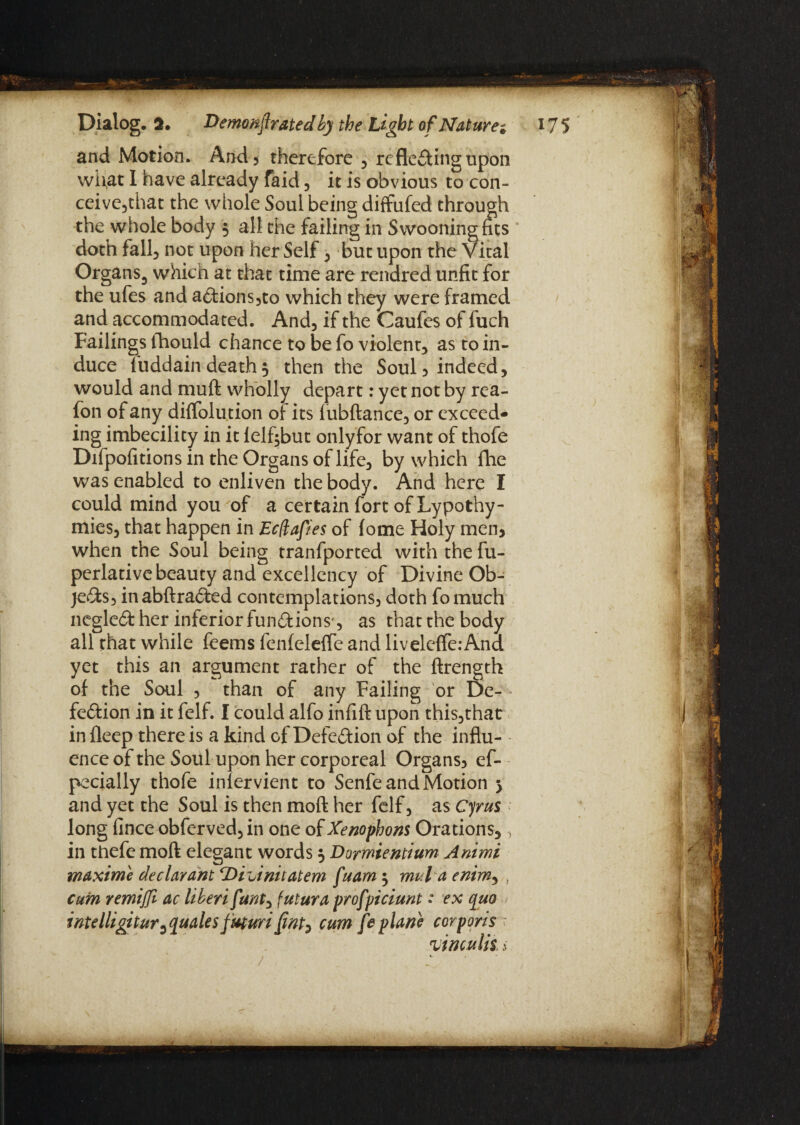 and Motion. And, therefore , reflecting upon what I have already faid, it is obvious to con- ceive,that the whole Soul being diffufed through the whole body $ all the failing in Swooning fits doth fall, not upon her Self , but upon the Vital Organs, which at that time are rendred unfit for the ufes and aCtions,to which they were framed and accommodated. And, if the Caufes of fuch Failings fhould chance to be fo violent, as to in¬ duce Tuddain death $ then the Soul, indeed, would and muft wholly depart: yet not by rea- fon of any diffolution of its fubftance, or exceed¬ ing imbecility in it felf$but onlyfor want of thofe Difpofitions in the Organs of life, by which fhe was enabled to enliven the body. And here I could mind you of a certain fort of Lypothy- mies, that happen in EcQafies of fome Holy men, when the Soul being tranfported with the fu- perlative beauty and excellency of Divine Ob¬ jects, inabftraCted contemplations, doth fomuch negleCt her inferior functions', as thatthebody all that while feems fenfeleffe and livele(fe:And yet this an argument rather of the ftrength of the Soul , than of any Failing or De¬ fection in it felf. I could alfo infift upon this,that in fleep there is a kind of Defection of the influ¬ ence of the Soul upon her corporeal Organs, es¬ pecially thofe infervient to Senfe and Motion 5 and yet the Soul is then moft her felf, as Cyrus long fince obferved,in one of Xenophons Orations,, in thefe moft elegant words 5 Dormientium Animi maxime declarant ‘Diuinitatem fuam 3 mul aenim, , cum remifl ac liberi funt, futura profpiciunt • ex quo intelligitur^ quales f'uturi cum fe plane corporis yinculis s