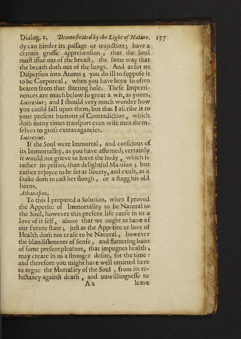 dycan hinder its paflage or traje&ion *, have a certain groflfe apprehcnfion , that the Soul mud iffue out of the bread, the fame way that the breath doth out of the lungs. And as for its Difperfion into Atoms 5 you do ill to fuppofe it to be Corporeal, when you have been lo often beaten from that darting hole. Thefe Imperti¬ nences are much below io great a wit5 as yours, Lucretius ; and I fhould very much wonder how you could fall upon them, but that I afcribe it to your prefent humour of Contradiction 3 which doth many times tranfport even wile men them- felves to grofs extravagancies. Lucretius. If the Soul were Immortal , and confcious of its Immortality, as you have affirmed^ certainly it would not grieve to leave the body , which is rather its prifon'j than delightful Maaiion ^ but rather rejoyce to be fetat liberty* and exult, as a fnake doth to cad her dough ,. or a daggjds old horns. Athanafius. To this I prepared a Solution, when I proved the Appetite of Immortality to be Natural to the Soul, however this prefent life caufe in us a love ofit felf, above that we ought to have of our future date ^ jud as the Appetite or love of Health doth not ceafe to be Natural, however the blandifhments of Senfe, and flattering baits of fome prefent plealure, that impugnes health > may create in us a Aronger defire, for the time : and therefore you might have well omitted here to argue the Mortality of the Soul , from its re- lu&ancwagainft death , and unwillingneffe to- Y D A a leave