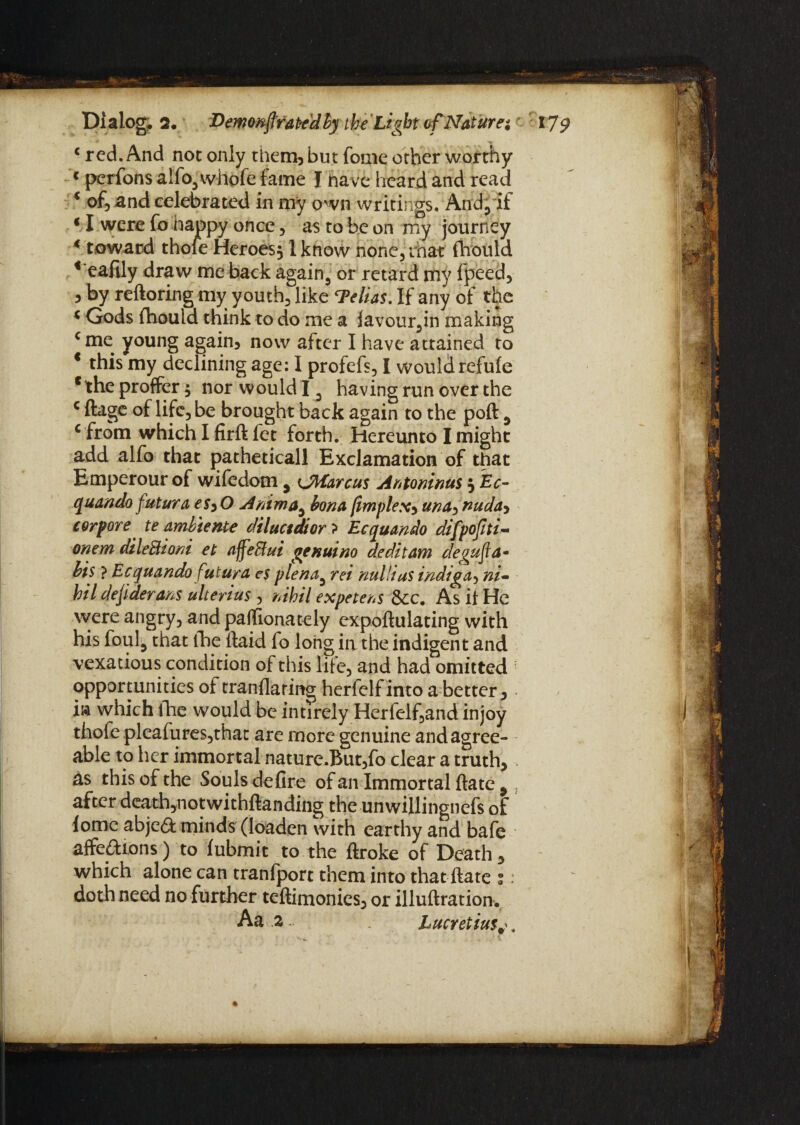 c red. And not only them, but feme other worthy 1 perfons alfo3whofe fame I have heard and read * of, and celebrated in my own writings. And,if * I were fo happy once, as to be on my journey * toward thole Heroes, lknow hone5 that fhould t'eafily draw me back again., or retard my fpeed, 5 by reftoring my youth, like Delias. If any of the * Gods fhould think to do me a favour,in making cme young again* now after I have attained to * this my declining age: I profefs, I would refufe c the proffer; nor would 13 having run over the c ftage of life, be brought back again to the poft 9 c from which I firft fet forth. Hereunto I might add alfo that patheticall Exclamation of that Emperour of wifedom , tJMarcus Antoninus , Ec- quando futura eSyO Anima, bona jimplexy una> nuda> corpore te ambiente diluetdior ? Ec quando difpofiti- onem dileBioni et affeBui genuine deditam degufla• bis ? Ecquando futura cs plena5 rei nul/ias indiga, ni¬ hil dejiderans ulterius , nihil expetens See, As if He were angry, andpaffionately expoftulating with his foul5 that the (laid fo long ii\ the indigent and vexatious condition of this life, and had omitted opportunities of tranflaring herfelf into a better, m which fhe would be intirely Herfelf,and injoy thofe pleafures,that are more genuine and agree¬ able to her immortal nature.But,fo clear a truth, as this of the Souls defire of an Immortal fiate 9 after death,notwithfianding the unwillingncfs of lomc abjed minds (loaden with earthy and bafe affedions) to fubmit to the ftroke of Death, which alone can tranfport them into that ftate ;: doth need no further teftimonies, or illuftration. Aa a Lucretius