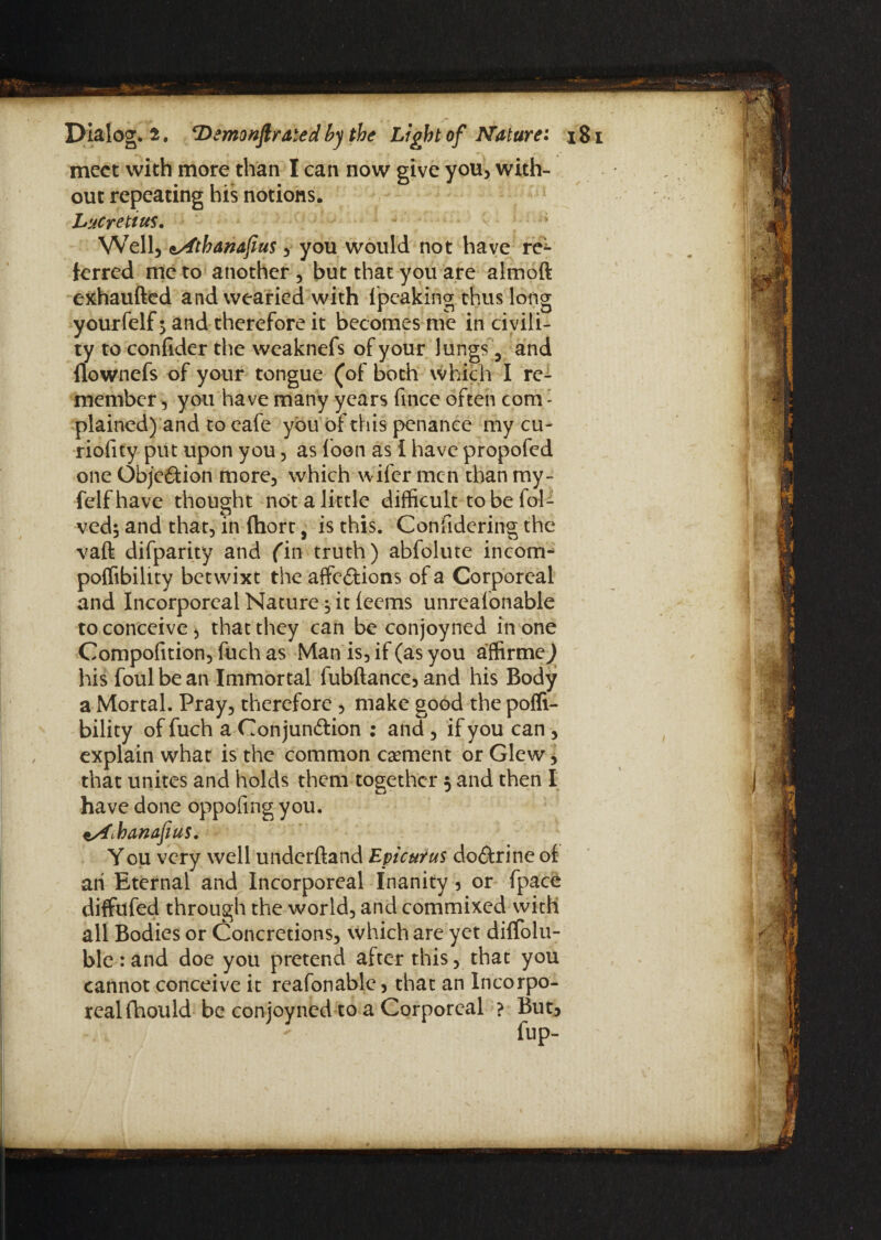 meet with more than I can now give you, with¬ out repeating his notions. Lucretius, Well, <sAtbanafius , you would not have re^* ferred me to another, but that you are almoft exhaufted and wearied with lpeaking thus long yourfelf 5 and therefore it becomes me in civili¬ ty to confider the weaknefs of your lungs, and flownefs of your tongue (of both which I re¬ member , you have many years fince often com: plained) and to cafe you of this penance my cu- riofity put upon you, as loon as I have propofed one Objc&ion more, which wifer men than my- felfhave thought not a little difficult to be fol- ved; and that, in (hort, is this. Confidering the vaft difparity and fin truth) abfolute incom- poffibility betwixt the affe&ions of a Corporeal and Incorporeal Nature ^ it ieems unreafonable to conceive, that they can be conjoyned in one Compofition, fuch as Man is, if (as you affirmed his foul be an Immortal fubftance, and his Body a Mortal. Pray, therefore , make good the pofli- bility of fuch a Conjun&ion : and , if you can , explain what is the common caement or Glew > that unites and holds them together 5 and then I have done dppofing you. *sf<.hanafius. You very well underftand Epicurus do&rine of an Eternal and Incorporeal Inanity 3 or fpace diffafed through the world, and commixed with all Bodies or Concretions, which are yet diffolu- ble : and doe you pretend after this, that you cannot conceive it reafonable , that an Incorpo¬ real fhould be conjoyned to a Corporeal ? But,