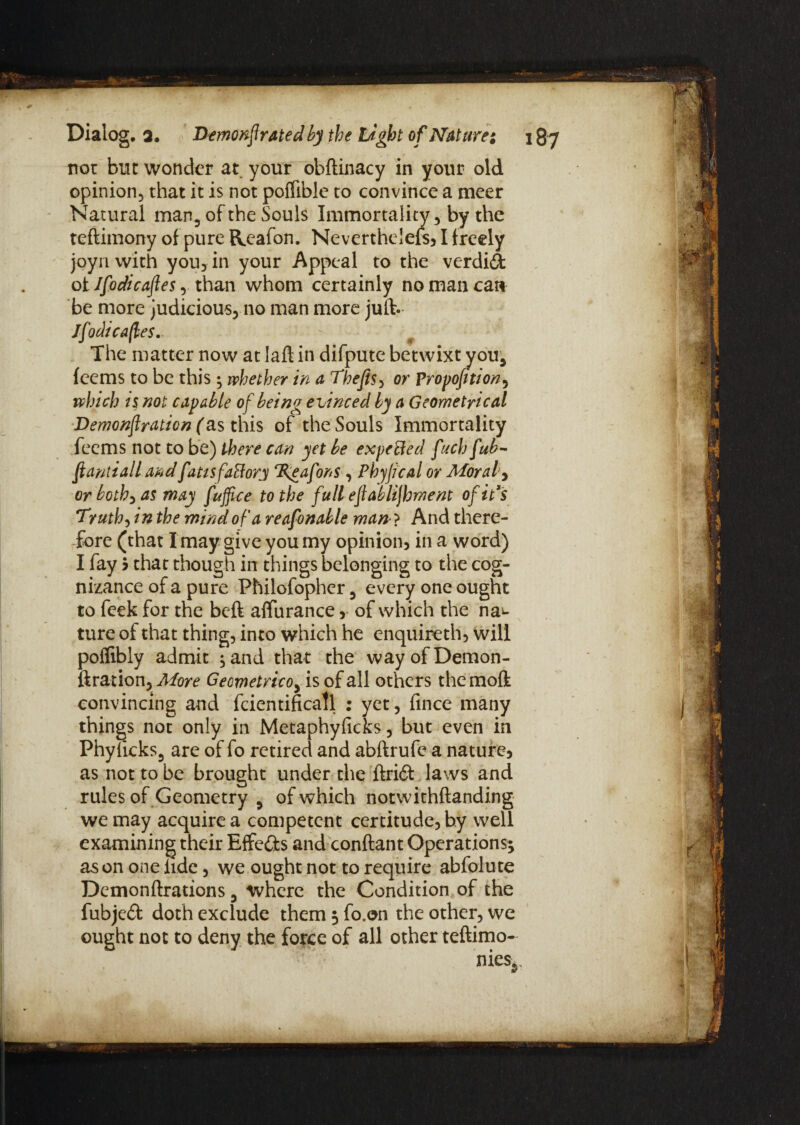 not but wonder at your obftinacy in your old opinion, that it is not poffible to convince a meer Natural man, of the Souls Immortality, by the teftimony of pure Reafon. Neverthelefs, I freely joyn with you, in your Appeal to the verdid of Ifodicaftes, than whom certainly no man can be more judicious, no man more juft. Jfodtcafles. The matter now at laft in difpute betwixt you, fcems to be this; whether in a Thefis, or Propofition, which is not capable of being evinced by a Geometrical Demonflration (as this of the Souls Immortality feems not to be) there can yet be expected fuch fub- ftantiall and fatisfaHory TKeafons , Phyfcal or Morale or both, as may fuffice to the full eflablijhment of id's Truth, in the mind of a reafonable man- ? And there¬ fore (that I may give you my opinion, in a word) I fay 5 that though in things belonging to the cog¬ nizance of a pure Philofopher, every one ought to feek for the beft affurance,• of which the na^* ture of that thing, into which he enquireth, will poflibly admit ,and that the wayofDemon- ftration. More Geometricoy is of all others themoft convincing and fcientificatl : yet, fince many things not only in Metaphyficks, but even in Phylicks, are of fo retired and abftrufe a nature, as not to be brought under the ftri& laws and rules of Geometry , of which notwithftanding we may acquire a competent certitude, by well examining their Effe&s and conftant Operations; as on one lide, we ought not to require abfolute Demonftrations, where the Condition of the fubjed doth exclude them 5 fo.on the other, we ought not to deny the force of all other teftimo-
