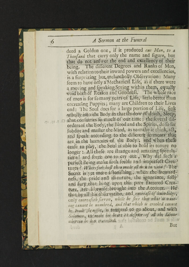 deed a Golden one, if it produced cm Man, to a Thou [and that carry only the name and figure, but that do not anfwer the end and excellency of their being. The different Degreesfand Ranks of Men, with relation to their inward powers and excellencies, is a furprizing but, melancholly OWervation: Many feem to have only a Mechanical Life, as if there were a moving and fpeaking Spring within them, equally void both 6f Reafon and Goodriels. The whole race of men is for fo many years of Life, little better than encreafing Puppits; many are Children to their Lives end: The Soul does for a large portion of Life, fjqk wholly into the Body in thatfhadowof death, Sleep, ) that confumes fo muchof our time; thefeveral dif- orders of the Body, the Blood and the Spirits, do fo far LubdUe and mafter the Mind, as to make it think, aft, and fpeak according to the different ferments that are. in the humours of thfc Body ; and when thefe ceafe to play, the Soul is able to hold its tenure no longer : All thefe are ftrange and amazing fpecula- tions! and force one to cry out, Why did fuch a perfed Being make fuch feeble and impelfe& Crea-’ tures ? Wherefore haft thou made all men in vain ? The Secret is yet more aftonifhing, when the Froward- nefs, the pride and ill-nature, the ignorance, folly and fury that hang upon this poor flattered Crea¬ te, J.YC-; like wile, brought into the Account.. He tjaateby allVhis obfervatioo, and rncreafe of knowledge, only encreafeth for row, while he fees that what is want- ■ino cannot be numbred, and that which is crooked cannot he frade ft:a/ght, & tempted to go about, and with Solomon, t&mah h#/heart td defpair iof all the labour wherein he hits travelled: r 1 boTlsinoO od * vUm But