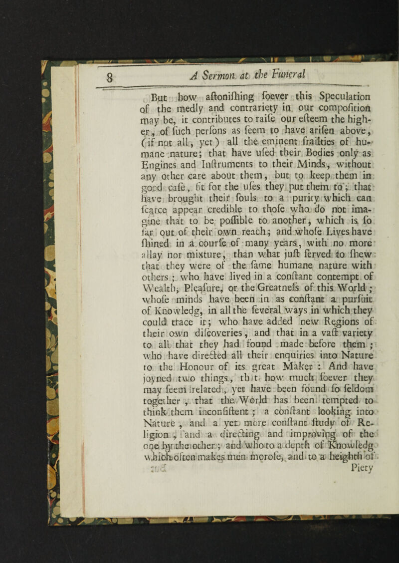 \ If A Sermon at the Funeral But how aftonifhing foever this Speculation of the medly and contrariety in our compofition may be, it contributes to raife our efteem the high¬ er / of luch perfons as feetn to have arifen above, (if not all, yet) all the eminent frailties of hu¬ mane nature; that have ufed their Bodies only as Engines and Inftruments to their Minds, without any other care about them, but to keep them in good cafe, fit for the ufes they put them to ; that have brought their fouls to a purity which can fcarce appear credible to thofe who do not ima¬ gine that to be pofRble to another, which is fo far out of their own reach; and whole Lives have fhined in a courfe of many years, with no more allay nor mixture, than what juft ferved to fhew that they were of the fame humane nature with others ; who have lived in a conftant contempt of Wealth, Pleafure, or the Greatnefs of this World ; whofe minds have been in as conftant a purfuit of Knowledg, in all the feveral ways in which they could ttace it; who have added new Regions of their own difcoveries, and that in a vaft variety to all that they had found made before them ; who have directed all their enquiries into Nature to the Honour of its great Maker : And have joyned two things, th.t how much foever they may feem delated , yet have been found fo feldom together , that die World has been tempted to think them inconGftent ; a conftant looking into Nature , and a yet more conftant ftudy of Re¬ ligion , and a directing and improving of the one by die other; and who to a depth of Knowledg whicK often makes mem morole, and to a heighth of :id Piety