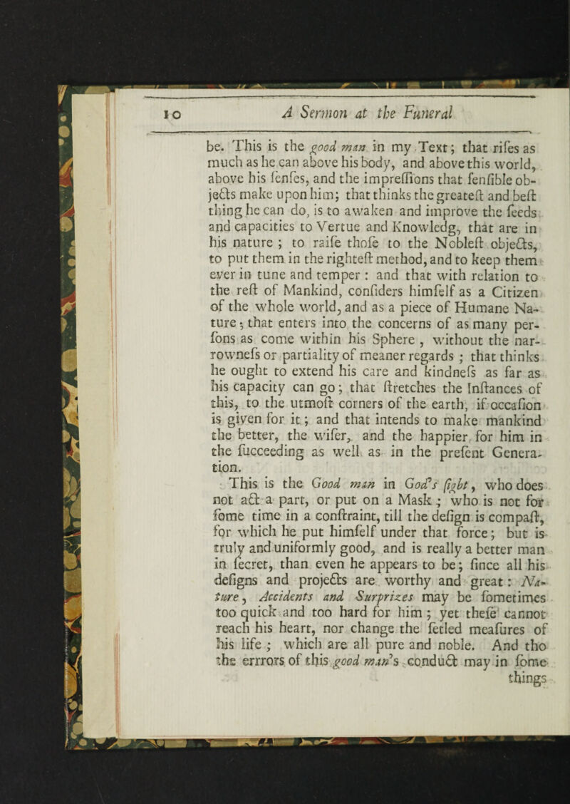 be. This is the good man in my .Text; that rifes as much as he can above his body, and above this world, above his fenfes, and the imprefiions that fenfible ob¬ jects make upon him; that thinks the greateft and beft thing he can do, is to awaken and improve the feeds and capacities to Vertue and Knowledge that are in his nature ; to raife thofe to the Nobleft objefts, to put them in the righted: method, and to keep them ever in tune and temper : and that with relation to the reft of Mankind, confiders himfelf as a Citizen of the whole world, and as a piece of Humane Na¬ ture 5 that enters into the concerns of as many per- fons as come within his Sphere , without the nar- rownefsor partiality of meaner regards ; that thinks he ought to extend his care and kindnefs as far as his capacity can go; that ftretches the Inftances of this, to the utmoft corners of the earth, if occafion is given for it; and that intends to make mankind the better, the wifer, and the happier for him in the fucceeding as well as in the prefent Genera¬ tion. This is the Good man in God's fight, who does not aft a part, or put on a Mask; who is not for fome time in a conftraint, till the defign is compaft, for which he put himfelf under that force; but is truly and uniformly good, and is really a better man in fecret, than even he appears to be; fince all his defigns and projefts are worthy and great: Na¬ ture, Accidents and Surprizes may be fometimes too quick and too hard for him ; yet thele cannot reach his heart, nor change the fetled meafures of his life ; which are all pure and noble. And tho the errrors of this good mans conduft may in fome things