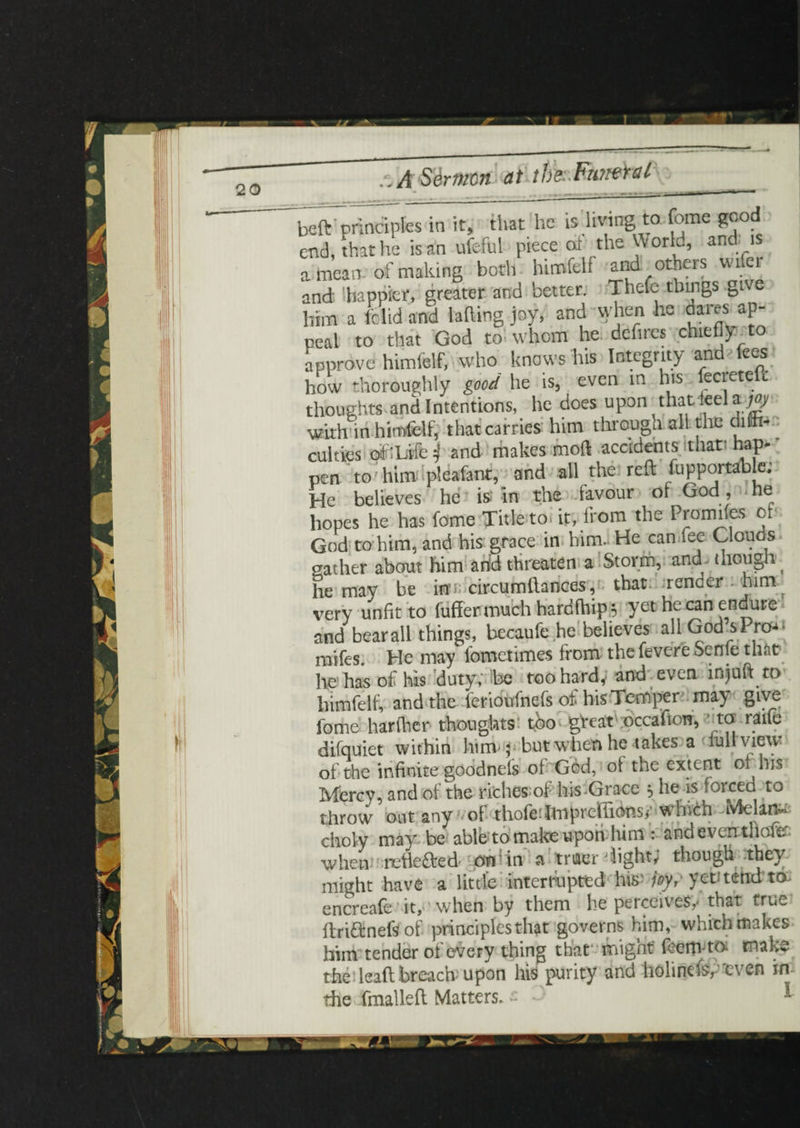 beft principles in it, that he is living to feme good end, that he is an ufeful piece of the World, and is a mean-of making both himfelf and others wile and 'happier, greater and better. Thefe things give him a Iclid and lading joy, and when he dares ap¬ peal to that God to whom he defires chiefly to approve himfelf, who knows his Integrity and fees how thoroughly good he is, even in his fecrete t thoughts and Intentions, he does upon that leela^y with in himfelf, that carries him through.all the dim-• culties of'Life \ and makes mod accidents that; hap¬ pen to him pleafant, and all the reft fupportable; He believes he is; in the favour of God , he hopes he has feme Title to. it, from the Promifes of God to him, and his grace in him. He can fee Clouds gather about him arid threaten a Storm, and though^ he may be inn circumftances, that render, him- very unfit to fuffer much hardfhip 5 yet he can endure and bear all things, becaufe he believes allGodsPro^ mifes. He may fometimes from the fevere Senfe that? lie has of his duty; be too hard, and even insult to himfelf, and the ferioufnefs of hisTemper ma) feme hariher thoughts too great occafion, to raife difquiet within him- p but when he takes a lull view of the infinite goodnefs of God, of the extent o^ his Mercy, and of the riches;of his-Grace , he is foicea to throw out any of thofe:Imprddidnsr which NAelan^ choly may be able to make upon him : and even thafe wheni 'rctlefted on tin a triaer light, though they might have a little interrupted hiif joy, yet?tend' ta encreafe it, when by them he perceives,* that true ffri&nefsof principles that governs him, which makes him tender of every thing that’ might' feem ta make the lead; breach upon his purity and holinds,”even in the fmalled Matters, ~ 1