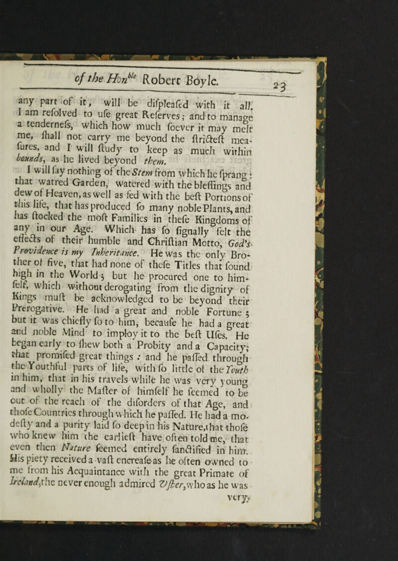 any part of it, will be difpleafcd with it a IK I am refolved to ufe great Refervcs,* and to manage a tendernefs, which how much (bever it may melt me, fhall not carry me beyond the flrifteft mea¬ sures, and I will (tudy to keep as much within bounds, as he lived beyond them. I will fay nothing of the Stem from which he fprann- * that watred Garden, watered with thebleffings and dew of Heaven, as well as fed with the beft Portions of this hie, that has produced fo many noble Plants, and has hocked the moft Families in thefe Kingdoms of any in our Age. Which has fo fignally felt the etieds of their humble and Chriftian Motto, God's- Providence is my Inheritance. He was the only Bro¬ ther of five, that had none of thefe Titles that found high in the World y but he procured one to him* felt, which without derogating from the dignity of Kings muff be acknowledged to be beyond their Prerogative. He had a great and noble Fortune 5 but it was chiefly fo to him, becaufe he had a great atid noble Mind to imploy it to the befl: Ufes. He began early to {hew both a Probity and a Capacity; that promifed great things : and he pafTed through the Youthful parts of life, with fo little of the Touth in him, that in his travels while he was very youn^ and wholly the Mafler of himfelf he Teemed to be out of the reach of the diforders of that Age, and thofe Countries through which he palled. He had a mo. defly and a purity laid fo deep in his Natures hat thofe who knew him the eariieft have often told me, that even then Nature Teemed entirely fan&ified in him. His piety received a vafl; encreafe as he often owned to me from his Acquaintance with the great Primate of Ireland^the never enough admired [her,who as he was veryy
