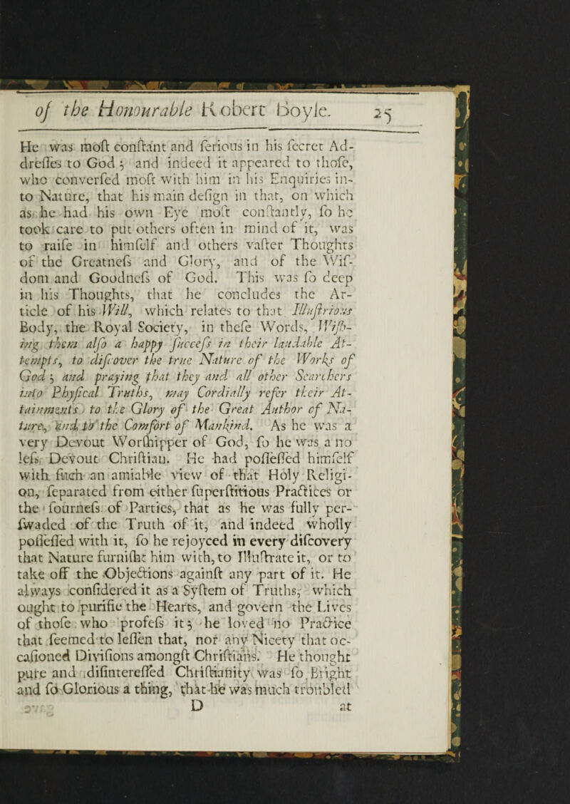 He was mo'ft conftant and ferious in his fecrec Ad- dredes to God } and indeed it appeared to thofe, who converfed mofi: with him in his Enquiries in¬ to Nature, that his main defign in that, on which as he had his own Eye molt con dandy, fo he took care to put others often in mind of it, was to raife in himfelf and others vafter Thoughts of the Great ne(s and Glory, and of the Wif- dom and Goodnefs of God. This was fo deep in his Thoughts, that he concludes the Ar¬ ticle of his Will? which relates to that IIIufir ions Body, the Royal Society, in thefe Words, Wip¬ ing them alfo a happy fuccefs in their laudable At¬ tempts, to difrover the true Nature of the Works of God 5 and praying that they and, all other Searchers ijrto Phyfcal Truths, may Cordially refer their At¬ tainments to the Glory of the Great Author cf Na¬ ture:, and to the Comfort of Mankind. As he was a very Devout Worfhipper of God, fo he was a no left, Devout Chriftiati. He had pofieffed himfelf with filch an amiable view of that Holy Religi¬ on, feparated from either fuperftitious Practices or the fournefs of Parties, that as he was fully per- fwaded of the Truth of it, and indeed wholly pofiefied with it, fo he rejoyced in every difeovery that Nature furnifht him with, to iHufhrateit, or to take off the Obje&ions againft any part of it. He always confidered it as a Syftem of Truths, which ought to purifie the Hearts, and govern the Lives of thofe who profeft it 3 he loved no Pra&kre that feemed to leflen that, nor any Nicety that oc¬ casioned Divifions amongft Chriftiahs. He thought pure and difinterefied Chriftianity was fb, Bright and fo Glorious a thing, that lie was much troubled D at