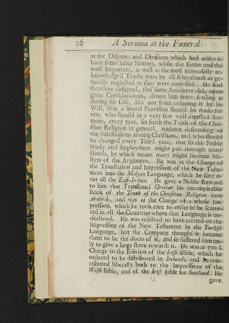 at the Difputes and Divifions which had arifen a-i bout fome ldiejr Matters, while the Great and the moft Important, a? well asthemoft nniverfally ac¬ knowledged Truths were by all (ides almoft as ge¬ nerally neglected as they were contcOed. Be, had: therefore defigned,, tho* fome Accident did, ubort great Comiderations, divert him from fettling it. duiing his Life, but not from ordering it bv hi> Will, that a liberal Provifion fliould be made: for one, who fhould in a very few well digefted Ser¬ mons, every year, fet forth the Truth of the Chri- itian Religion in general,f without defeending to , e Subdivifions among Chriftians^ and who fhould be changed every Third year, that fo this Noble btudy and Imployment might pafs through many' Hands, by which means many might become Ma- Iters of the Argument, He was at the Charge of the 1 radiation and Imprefliofl of the NeW Tefra- ment into the Maly an. Language, which he fent o- ver all the Eajl-Indies. He gave a Noble Reward to him that Tranflated Qrotius his incomparable/ book of the Truth of the Chriflian Religion into Arabick, and was at the Charge of a whole Jm- preliion, which he took care to order to be jfcattm red in all the Countries where that Language is un- aerftood. He was refolved to have carried on the impreffion oi the New Teftament in the Turkijh Language, but the Company thought it became *hem to be the doers of it, and fo fufFered him on¬ ly to give a large (hare towards it. He was at 700 l Charge 111 the Edition of the Irijb Bible, which he ordered to be diftributed in Ireland; and he con- liberal]y both t0 lhe Impreffions of the Wdfh Bible, and of the Irifh Bible for Scotland. He ~ gavec