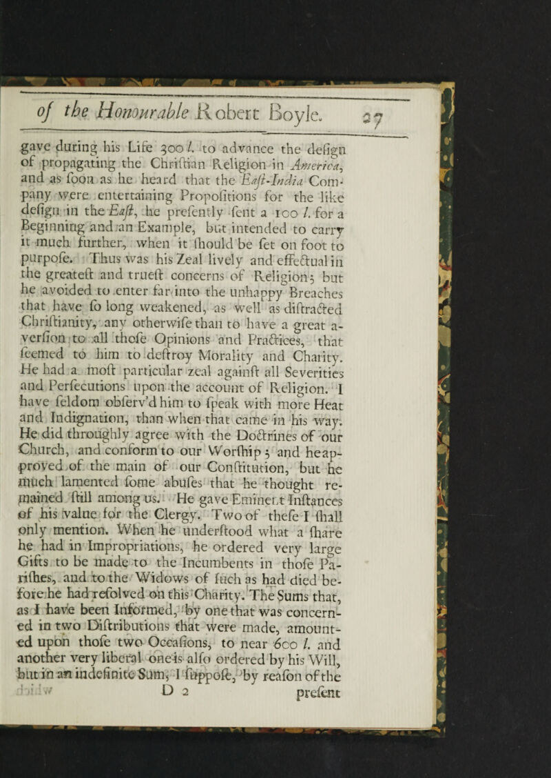 gave daring his Life 300 l. to advance the defign of propagating the Chridian Religion in America, and as foon as he heard that the Eaju India Com¬ pany were entertaining Proportions for the like defigii in the Eaji, he prefently Tent a 100 /. for a Beginning and an Example, but intended to carry it much farther, when it thould be fet on foot to parpofe. Thus was his Zeal lively and effectual in the greated and trued concerns of Religion 5 but he avoided to .enter far into the unhappy Breaches that have fo long weakened, as wed as didra&ed Chridianity, any otherwife than to have a great a- verlion to all thofe Opinions and Praftices, that feemed to him to deftroy Morality and Charity. He had a mod particular zeal againd all Severities and Perfecutions upon the account of Religion. 1 have feldom oblerv’dhim to fpeak with more Heat and Indignation, than when that came in his way. He did throughly agree with the Do&rines of our Church, and conform to our Worfhip$ and heap- proved of the main of our Conditution, but he much lamented forae abufes that he thought re¬ mained dill among us. He gave Eminent Indances of his value for the Clergy. Two of thefe I (ball only mention. When he underdood what a (hare he had in Impropriations, he ordered very large Gifts to be made to the Incumbents in thofe Pa- rifhes, and to the Widows of fuch as had died be- fore.he had refolved on this Charity. The Sums that, as I have been Informed, by one that was concern¬ ed in two Didributions that were made, amount¬ ed upon thofe two Occalions, to near 6co /. and another very liberal one-is alfo ordered by his Will, but in an indefinite Sum, 1 fnppofe, Ty reafon of the ;iv/ D 2 prdent