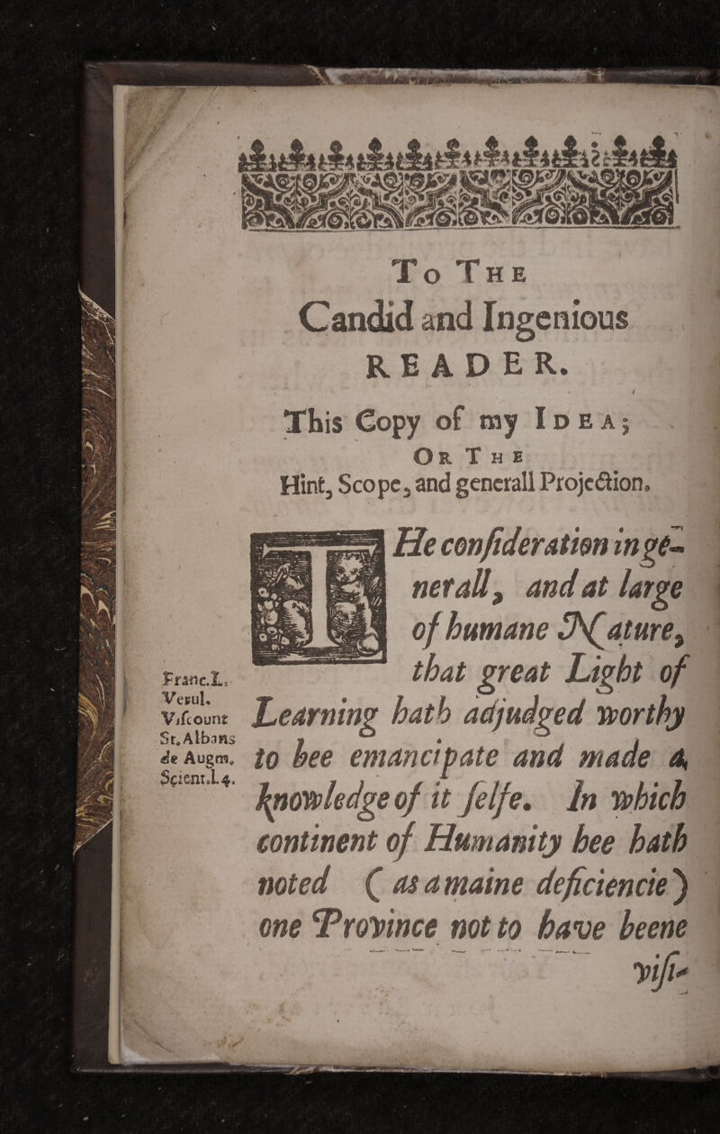 / -'vT #*■ -y m fnnc.L£ Vesuh Vifcount Sr.Albnns «}* Augm* $C2ent«L4, To The emeus READER. . i This Copy of my Ideaj Or The Hint, Scope, and generall Projc&ion e> He confideratim in ge¬ net all ^ and at large of humane IhQature^ that great Light of Learning hath adjudged worthy to bee emancipate and made 4 knowledge of it felfe. In which continent of Humanity hee hath noted Q as a maine deficiencie ) one Troyince not to have beene ;r'“ ►— * —■* I