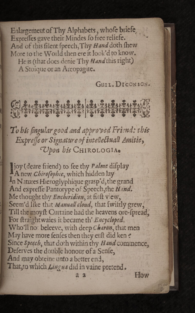 Enlargement ofThy Alphabets, whole briefe ExprclTes gave their Mindes fo free reliefe. And of this (Kent fpeech,Thy Hand doth {hew More to the World then ere it look’d to know. He is (that does denie Thy Hand this right) A Stoique or an Aicopagite. if Gill L. D ICON SON & To bis fingular good and approved Frbnd: this Expnjfe or Signature of intelleftuall Amitiey cVpoa bis Chirologia* \ I joy (deare friend) to fee thy Palme difplay ^ A new Chirofophie, which hidden lay In Natures Hteroglyphique grasp’d,the grand And expreffe Pantotype of Speech,the H and. Me thought thy Enchiridion, at fitft v;cw. Seem’d like that Manuallcloud, that fwiitly grew, Till the moyft Curtaine had the heavens ore-fpread. For ftra:ghtvvaies it became th’ Ency eloped. Who’ll not beleeve, with deep Charon, that men May have more fenfes then they erft did ken i Since Speech, that do*h within thy Hand commence, Deferves the double honour of a Senfe, And may obteine unto a better end, That,to which Lingua did in vaine pretend.
