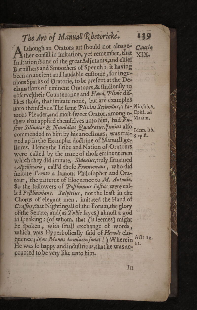 ''A Lthoughan Orators artfhould not altogc- cautk /\thcr confift in imitation, yet remember, that xiX» Imitation is one oi the great Adjutants,and chief Burnifhers and Smoothers of Speech: it having been an ancient and laudable cuftome, for inge¬ nious Sparks of Oratorie, to be prefent at the De¬ clamations of eminent Oratours,& ftudiouuy to obfervejtheir Countenance and Hand. Time dil- likes thofe, that imitate none, but are examples unto themfelves.The fame Tlinins SecHnduSyZ fa- Plinjib.6a tnous Pleader,and moft fweet Orator, among o- Ep»ft. ad thers that applied themfelves unto him, had Fu- axim» fens Silinater Be Numidius Quadratus. Junius alfo ^ commended to him by his anceftours, was trai- 8 ep^s ned up in the Examplar do&rine of Manuall ge-^ ftures. Hence the Tribe and Nation of Oratours were called by the name of thofe eminent men which they did imitate. Sidonius,truly firnamed tsfyollinaris, call’d thofe Frcntoneans, who did imitate Fronto a famous Philofopher and Ora- tour, the patterne of Eloquence to M. Antonie. So the followers of Tofihumus Fefius were cal¬ led Vefihnmians. Sul ft tins, nottheleafl: in the Chorus of elegant men, imitated the Hand of Cratfus,that Nightingall of the Eorum,the glory ofthe Senate, and(as TuHie fayes) almoft a god in fpeaking : (of whom, that fit feemes) might be fpoken, with fmall exchange of words, which was Hyperbolically faid of Herods elo¬ quence \Non Manus hominem[onat l) Wherein I2, He was fo happy and induftrious,that he was ac- 1 s* cotinted to be very like unto him. In