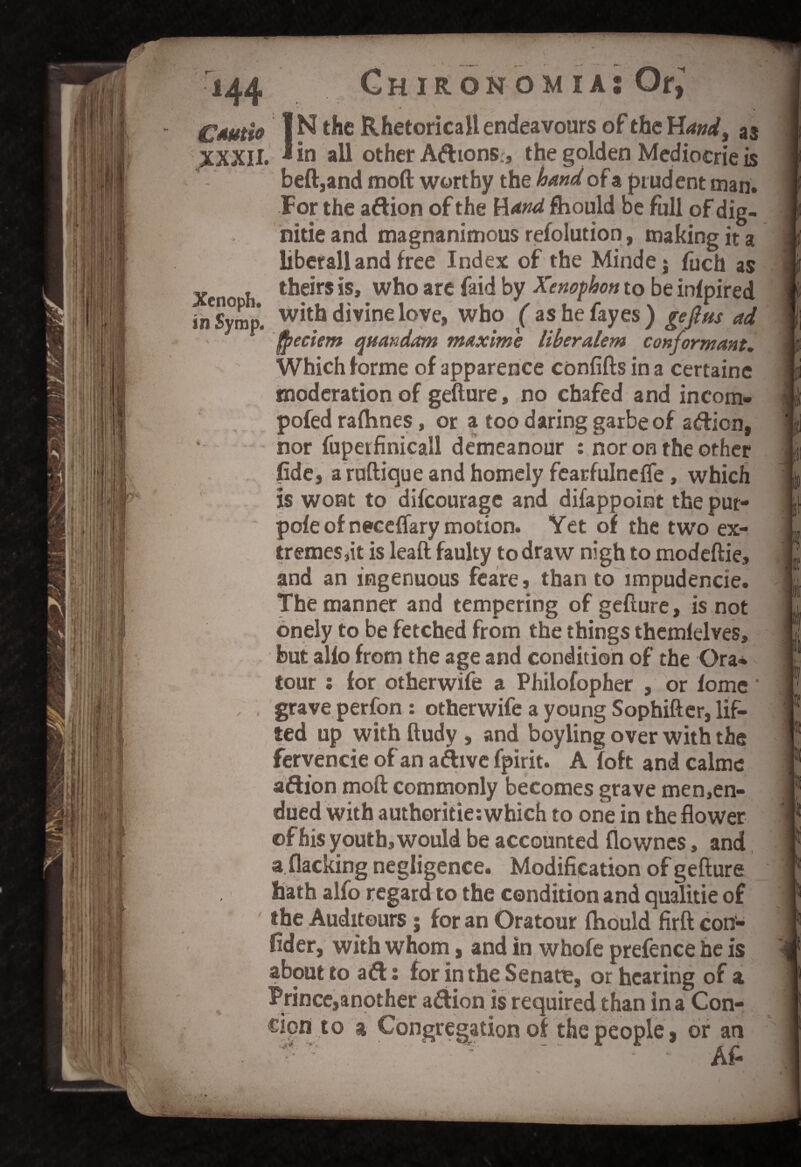 Cautio XXXII. Xcnoph. in Symp. N the Rhetoricall endeavours of the HW, as in all other A&ions, the golden Mediocrie is beft,and moft worthy the hand of a prudent man. For the aftion of the Hand fhould be full of dig- nitie and magnanimous refolution, making it a liberall and free Index of the Mindej fuch as theirs is, who are faid by Xenophon to be infpired with divine love, who ( ashefayes) gejlns ad fpeciem quandam maxime liberalem conformant. Which forme of apparence confifts in a certainc moderation of gefture, no chafed and incom- pofed radioes, or a too daring garbe of a&ion, nor fuperfinicall demeanour : nor on the other fide, a ruftique and homely fearfulnefle, which is wont to difcourage and difappoint the put- pofe of neceffary motion. Yet of the two ex- tremes,it is leaft faulty to draw nigh to modeftie, and an ingenuous feare, than to impudencie. The manner and tempering of gefture, is not onely to be fetched from the things themfelves, but alfo from the age and condition of the Ora* tour : for otherwife a Philofopher , or fome grave perfon : otherwife a young Sophifter, lif¬ ted up with ftudy , and boyling over with the fervencie of an a&ive fpirit. A foft and calme a&ion moft commonly becomes grave men,en- dued with authoritie: which to one in the flower of his youth, would be accounted flowncs, and a flacking negligence. Modification of gefture hath alfo regard to the condition and qualitie of the Auditours ; for an Oratour fhould firft con- fider, with whom, and in whole prefence he is about to a&: for in the Senate, or hearing of a Prince,another afiion is required than in a Con- cion to a Congregation of the people, or an ii I