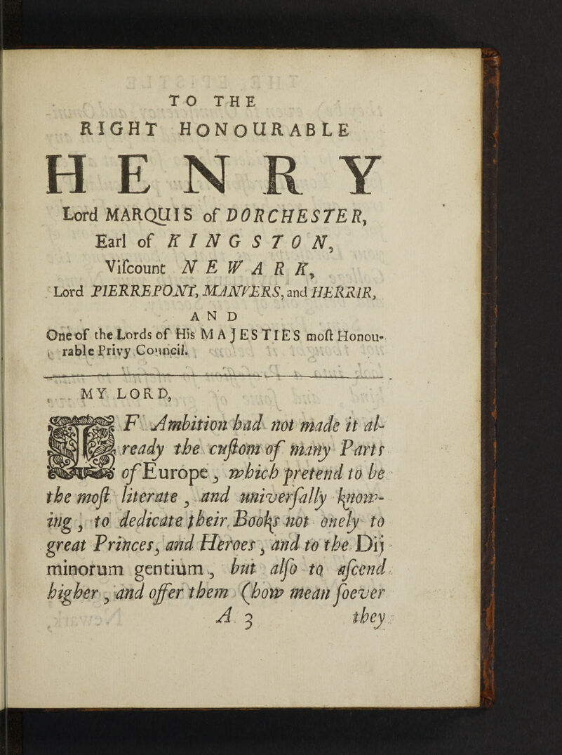 RIGHT HONOURABLE . - _ r' - Lord MARQUIS of DORCHESTER, Earl of KINGSTON, Vifcount N E W A R K, Lord FlERREPONt, MJNVERS, and HERRIR, AND Oneof the Lords of His M A JES TIES molt Honou- , rable Privy Council. * ' - , . ’ • - - - - - »' '•* ' ’ ’  -»   »!'»' II > — -■*. ■ ...... l .. _ . * ' l. ^ ( t 7 • .. ’ MY LORD, _ F Ambition had not made it al¬ ready the cuflom of many Part r of Europe 5 which pretend to be the mojl literate 5 and miverfilly know¬ ing 3 to dedicate their, Booby not onely to great Princes} and Heroes} and to the Dij minorum gentium 3 but alfo to afcend higher 5 and offer them (how mean foever A 3 they