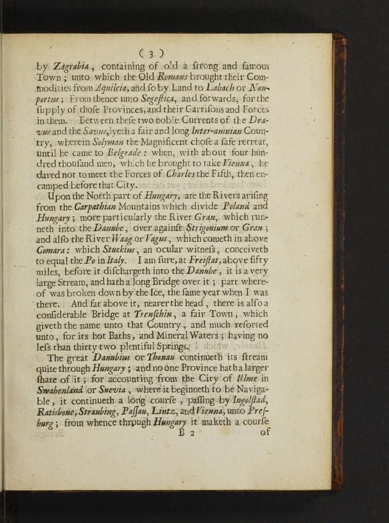 •by Zagrabia, containing of old a ftrong and famous Town ; unto which the Old Remans brought their Com¬ modities from Jquileia, and fo by Land to Labach or K&u-> portm; From thence unto Segejltca, and forwards, for the fupply of thofe Provinces, and their Garrifons and Forces in them. Between thefe two nob'e Currents of the Dr a« *vm and the Savus^yzih. a fair and long Inter-amman Coun¬ try, wherein Solyman the Magnificent chafe a fafe retreat, until he came to Belgrade : when, with about four hun¬ dred thoufand men, -which lie brought to take Vienna, he dared not to meet the Forces of Charles the Fifth, then en¬ camped before that City. Upon the North part of Hungary, are the Rivers arifing from the Carpathian Mountains which divide Roland and Hungary*, more particularly the River Gran, which run¬ neth into the Danube, over againft Strigonium or Gran ; and alfo the River Waag or Vagus, which cometh in above Comara: which Stuckius, an ocular witnefs, conceivetb to equal the Po in Italy. I am fure, at Freiflat, above fifty miles, before it difehargeth into the Danube, it is a very large Stream, and hath a long Bridge over it; part where¬ of was broken down by the Ice, the fame year when I was ’ there. And far above it, nearer the head , there is alfo a confiderable Bridge at Trenfcbin, a fair Town, which giveth the name unto that Country, and much referred unto, forks hot Baths, and Mineral Waters ; having no lefs than thirty two plentiful Springs. The great Danubius or Vhomu continueth its ftream quite through Hungary; and no one Province hat h a larger fliare of it; for accounting from fche City of Ulme in Srvabenland or Suevia , where it beginneth to be Naviga¬ ble, it continueth a long courfe , palling by Ingolfiad, Rat is bone, Straubing, Paffau, Lintz, and Vienna, unto Fref- burgfrom whence thrpugh Hungary it maketh a courfe B 2 of