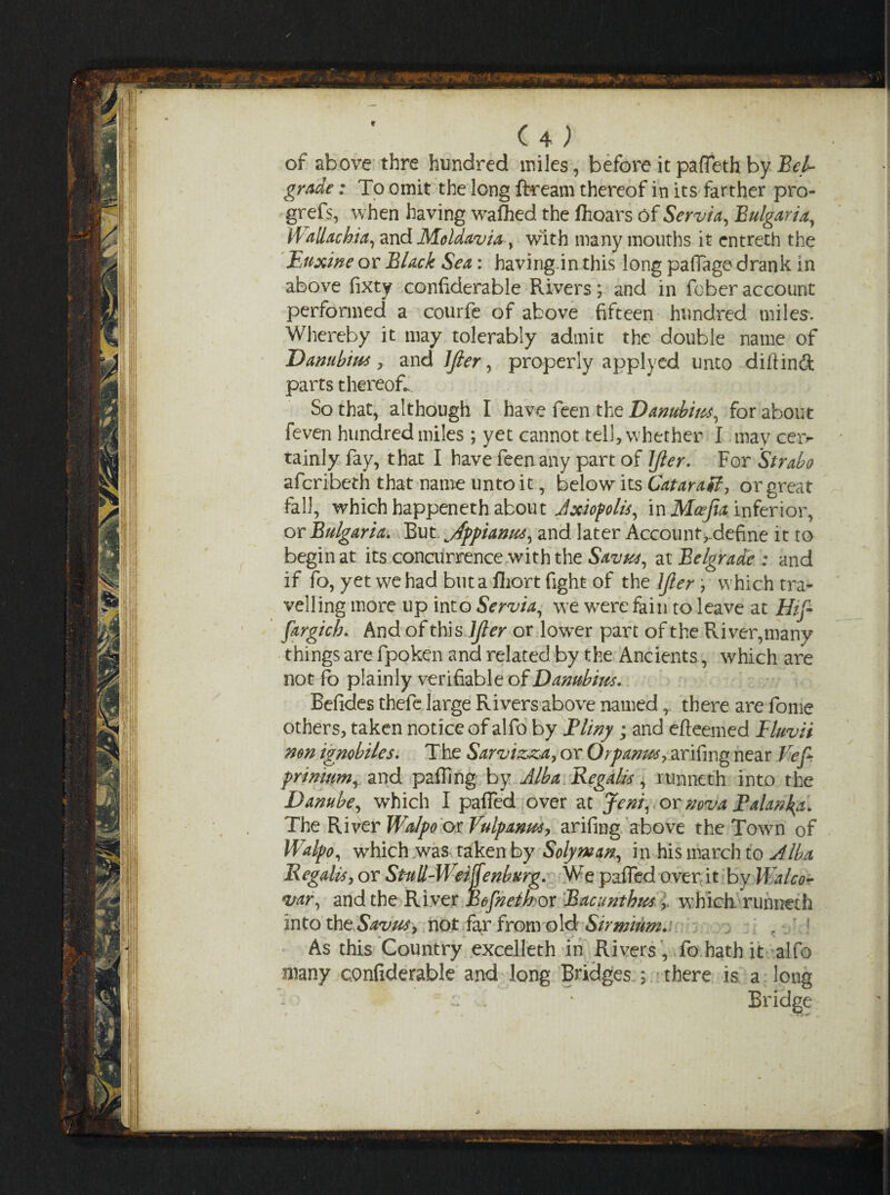 f (4; of above thre hundred miles , before it paffeth by 'Bel¬ grade : To omit the long ftream thereof in its farther pro- grefs, when having wafhed the fhoars of Scrvia, Bulgaria, Wallachia, and Moldavia, with many mouths it cntreth the Buxine or Black Sea: having.in this long paffage drank in above fixty confiderable Rivers; and in fober account performed a courfe of above fifteen hundred miles. Whereby it may tolerably admit the double name of Danubim, and lfter, properly applyed unto diftind parts thereof.. So that, although I have feen the Danubm, for about feven hundred miles ; yet cannot tell, whether I may cei> tainly fay, t hat I have feen any part of lfter. For Strabo afcribeth that name unto it, below its CataraB, or great fall, which happeneth about Axiopolis, in Mcefia inferior, or Bulgaria* But. ^Appianite, and later Account ^define it to begin at its concurrence with the Savut, at Belgrade : and if fo, yet we had but a fliort fight of the ]Jler, which tra¬ velling more up into Serbia, we were fain to leave at Hif- fargicb. And of this lfter or lower part of the River,many things are fpoken and related by the Ancients, which are not fo plainly verifiable of Danubms. Befides thefe large Rivers above named r there are fome others, taken notice of alfo by jPliny; and efteemed Fluvii non ignobiles. The Sarvizza, or Orpanm, arifmg near Vi eft primum, and paffmg by Alba Regalis, runneth into the Danube, which I paffed over at Jeni, or nova Palan^a. The River WaJpo ox Vulpanws, arifing above the Town of Walpo, which was taken by Solyman, in his march to Alba Regalis, or Stull-Weijfenburg. We paffed over it by Walco- var, and the River Bofnetbox Bacunthm > which runneth into theSlm&f, not far from old Sirmium.i r As this Country excelleth in Rivers, fo hath it alfo many confiderable and long Bridges ; there is a long