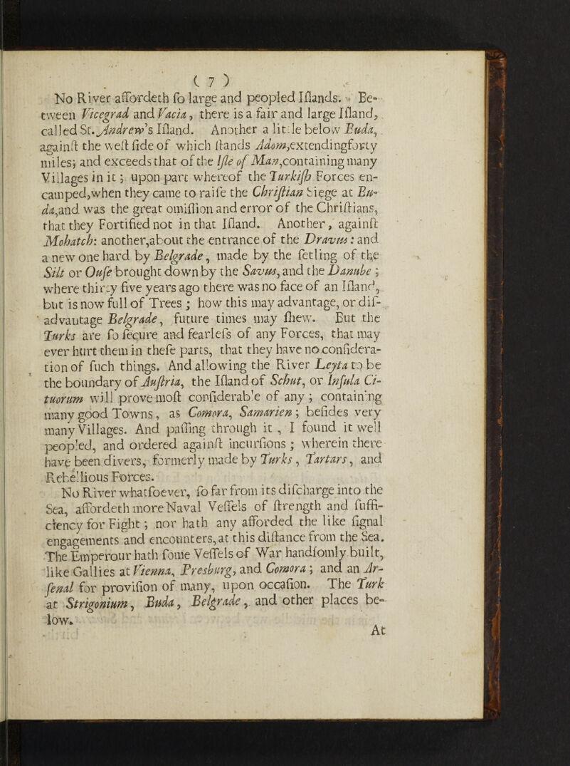 No River affordeth fo large and peopled Iflands. •> Be¬ tween Vicegrad and facia, there is a fair and large Iflands called St. Jdndrew s Ifland. Another a litfie below Bud'a, againft the weft fide of which Hands extendi ngforty miles; and exceeds that of the IJle of May, containing many Villages in it; upon pare whereof the Turkifh Forces en- camped,when they came to raife the Chrijlian Siege at Bn- da,and was the great omifiion and error of the Chriftians, that they Fortified not in that Ifland. Another, againft Mohatch: another,about the entrance of the Dravm: and a new one hard by Belgrade, made by the fetling of the Silt or Oufe brought down by the Savm, and the Danube ; where thirty five years ago there was no face of an Ifland, but is now full of Trees ; how this may advantage, or dif- * advantage Belgrade, future times may fhew. But the Turks are fofecure and fearlefs of any Forces, that may ever hurt them in thefe parts, that they have no confidera- tion of fuch things. And allowing the River Leyta to be the boundary of Jujlria, the Ifland of Scbut, or bifida Ci- tuornm will prove moft confiderab'e of any; containing many good Towns, as Comora, Samarien ; befides very many Villages. And pafling through it , I found it well peopled, and ordered againft incurfions; wherein there have been divers, formerly made by Turks, Tartars, and Rebellious Forces. No River whatfoever, fo far from its difeharge into the Sea, affordeth more Naval Veffels of ftrength and fuffi- ctency for Fight; nor hath any afforded the like fignal engagements and encounters,at this diftance from the Sea. The Emperour hath fome Veffels of War handforaly built, like Gallies at Vienna, F res burg, and Comora; and an Jr- fenal for provifion of many, upon occafion. The Turk at Strigonium, Buda, Belgrade , and other places bel¬ low. At