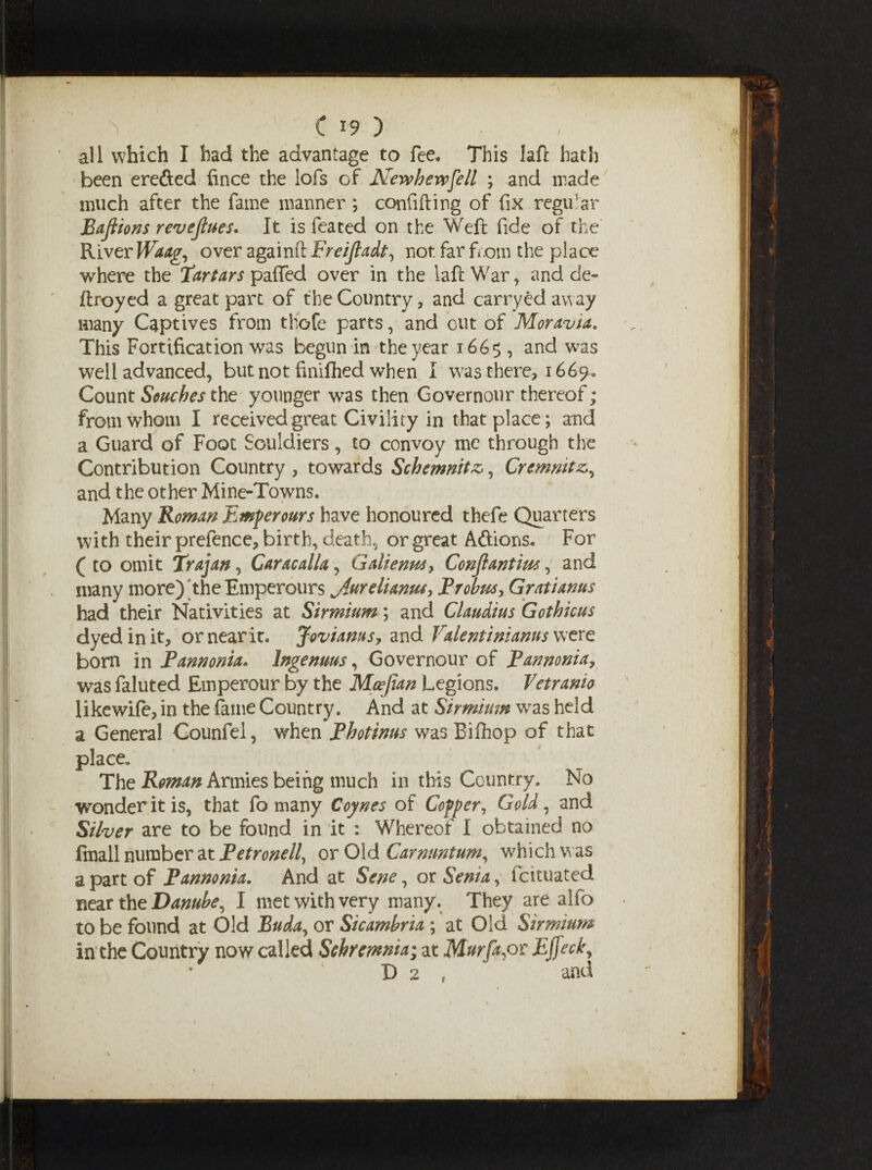 ,r& all which I had the advantage to fee. This la ft hath been erefted fince the lofs of Newhevpfell ; and made much after the fame manner ; confiding of fix regular Bajiions revenues. It is feated on the Weft fide of the River Waag, over againft Freijladt, not far from the place where the Tartars paflTed over in the laft War, and de» ftroyed a great part of the Country, and carryed away many Captives from thofe parts, and out of Moravia. This Fortification was begun in the year 166$, and was well advanced, but not finifhed when I was there, 1669^ Count Souches the younger was then Govemour thereof; from whom I received great Civility in that place; and a Guard of Foot Souldiers, to convoy me through the Contribution Country , towards Schemnitz*, Cremnitz and the other Mine-Towns. Many Roman Emperours have honoured thefe Quarters with their prefence, birth, death, or great A&ions. For ( to omit Trajan, Caracalla, Galtenw> Conjlantim, and many more) the Emperours Jlurelianm, Probus % Gratianus had their Nativities at Sirmium; and Claudius Gothic us dyed in it, or near it. Joviams, and Valentinianns were born in Pannonia. Ingenuus, Governour of Pannonia, was faluted Emperour by the Mcefian Legions. Vetramo likewile, in the fit me Country. And at Sirmium wras held a General Counfel, when Photinus was Bifhop of that place. The Roman Armies being much in this Country. No wonder it is, that fo many Coynes of Cofper, Gold, and Silver are to be found in it : Whereof I obtained no fmall number at Petronell, or Old Car mintum, w7hich was a part of Pannonia. And at Sene, or Serna, fcituated near the Danube, I met with very many. They are alio to be found at Old Buda, or Sicambria ; at Old Sirmium in the Country now called Schremnia; at Murfapx: Ejfed\ D 2 , and