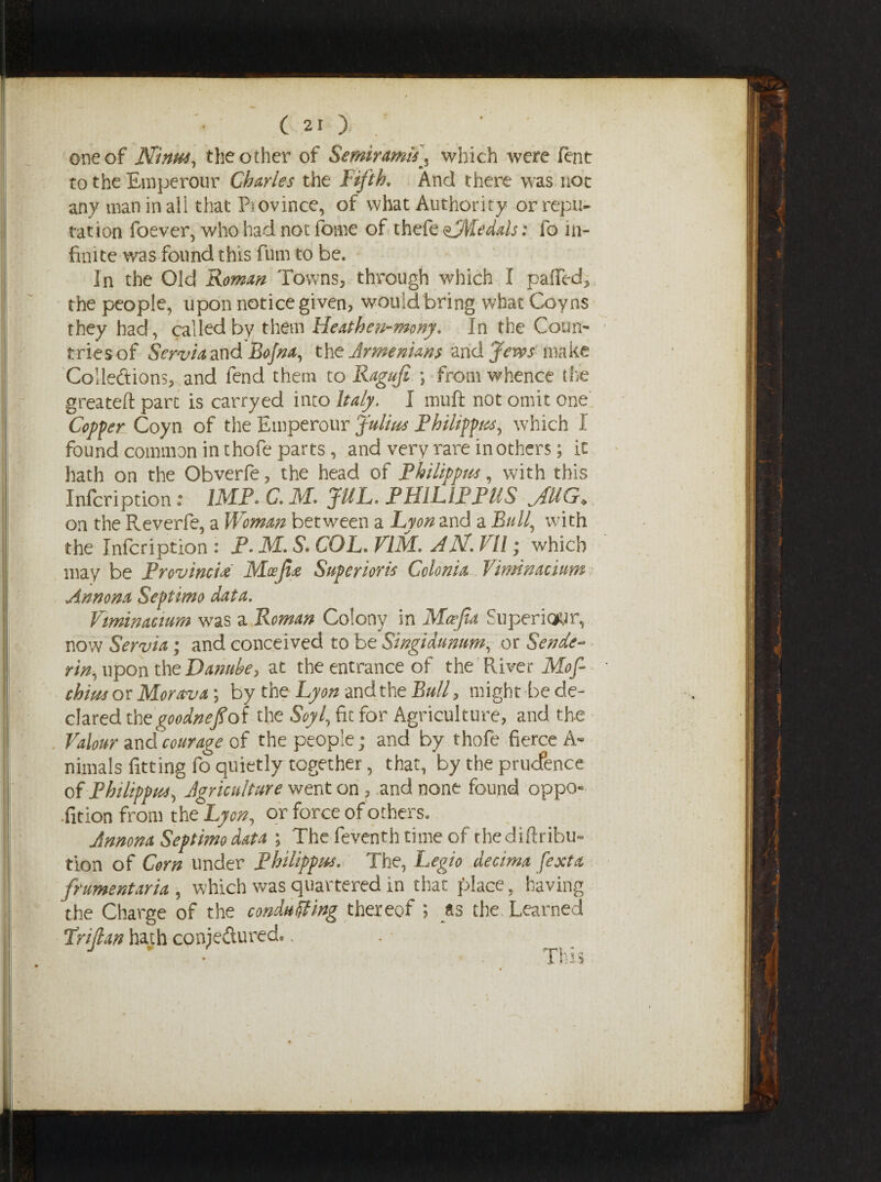 one of Ninas, the other of Semiramis'^ which were font to the Emperour Charles the Fifth, And there was not any man in all that Pj ovince, of what Authority or repu¬ tation foever, who had not fome of thefe MMe dais: fo in¬ finite was found this fum to be. In the Old Roman Towns, through which I palled, the people, upon notice given, would bring what Coyns they had, called by them Heathen-mony. In the Coun¬ tries of ServiadXid Bojna, the Armenians and Jews make Collections, and fend them to Ragufi \ from whence the greateft part is carryed into Italy. I muft not omit one Copper Coyn of the Emperour Julius Philippas, which I found common in thofe parts, and very rare in others; it hath on the Obverfe, the head of Philippas, with this Infcription: IMP* C. M, JUL. PHFLIPPMS jiliG* on the Reverfe, a Woman between a Lyon and a Bull, with the Infcription : P. M. S. COL. VIM, AM, I II; which may be Province Mceji<e Superiors Colonia Vimnacium Annona Septimo data. Vminacium was a Roman Colony in Mafia Superiorly now Servia; and conceived to be Singidumm, or Sende- rin, upon the Danube, at the entrance of the River Mof- chias or Morava; by the Lyon and the Bull, might bede- dared the goodnefiof the Soyl, fit for Agriculture, and the Valour and courage of the people; and by thofe fierce A« nimals fitting fo quietly together, that, by the prudence of Philippas, Agriculture went on, and none found oppo¬ sition from the Lyon, or force of others. Annona Septimo data ; The feventh time of thediftribu- tion of Corn under Philippas. The, Legio dectma [exta frumentaria , which was quartered in that place, having the Charge of the conducing thereof ; as the Learned Lrifian hath conjectured. >