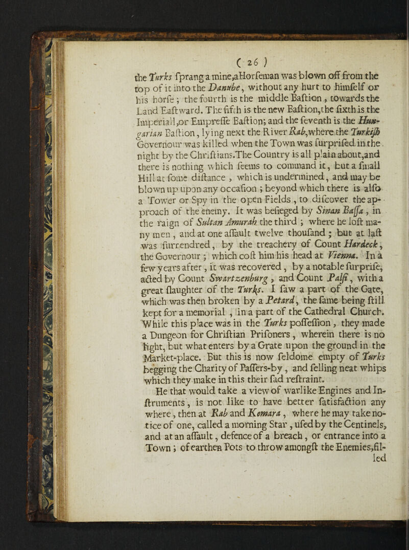 the Turks fprang a mine,aHorfeman was blown off from the top of it info the Danube, without any hurt to hiinfelf or his horfe ; the fourth is the middle Baftion , towards the Land Eaftward. The fifth is the new Baftion,the fixthis the Imperial!,or Empreffe Baftion; and the feventh is the Hun- a avian Baftion, lying next the River Rab, where the Turkijh Governour was killed when the Town was furprifed in the. night by the Chnftians.The Country is all plain about,and there is nothing which feems to command it, but a final! Hiilatfome diftance , which is undermined, and may be blown up upon any occafion ; beyond which there is alfo a Tower or Spy in the open Fields , to difcover the ap¬ proach of the enemy. It was befieged by SinanBa(fa ? in the raign of Sultan Amurab the third ; where he loft ma¬ ny men, and at oneaffault twelve thoufand ; but at laft was furrendred, by the treachery of Count Hardeck, the Governour ; which coft him his head at Vienna. In a few years after, it was recovered, by a notable furprife, aded by Count Swart zenburg * and Count Palfi, with a great daughter of the Turks. I faw a part of the Gate, which was then broken by a Petard, the (ame being ftill kept for a memorial , in a part of the Cathedral Church. While this place was in the Turks poffeflion, they made a Dungeon for Chriftian Prifoners, wherein there is no light, but what enters by a Grate upon the ground in the Market-place. But this is now feldome empty of Turks begging the Charity of Paffers-by, and felling neat whips which they make in this their fad reftraint. He that would take a view of warlike Engines andln- flruments , is not like to have better fatisfadion any where, then at Rab and Komar a , where he may take no¬ tice of one, called a morning Star, ufed by the Centinels, and at an affault, defence of a breach, or entrance into a Town; of earthen Pots to thro w amongft the Enemies,fil- led