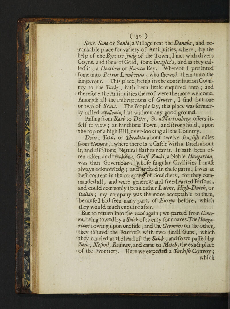 C :3° ) Sene, Sone or Seniay a Village near the Danube, and re¬ markable place for variety of Antiquities, where, by the help of the Eyro or Judg of the Town, I met with divers Coyns, and fome of Gold, fome Intaglio! s, and as they cal¬ led it , a Heathen or Rowan Key. Whereof I prefented fome unto Petrus Lambecius, who (hewed them unto the Emperour. This place, being in the contribution Coun¬ try to the Turks, hath been little enquired into; and i therefore the Antiquities thereof were the more welcome. Amongft all the Inferiptions of Gruter, I find but one or two of Serna. The People fay, this place was former¬ ly called Afollonia,7 but without any good ground. Faffing from Raab to Dot is, St. eJMartinsberg offers it- feIf to view; an handfome Town, and ftronghold, upon : the top of a high Hill, over-looking all the Country. Dotis, Tata, or Theodata about twelve Englijh miles pmrGmjrra^^here there is a Caftle with a Ditch about it, and rffoTam4 l^tural Bathes near it. It hath been of¬ ten taken and reiak&i^ Graff Zacki, a Noble Hungarian, was then Governbtef^^yhofe lingular Civilities I muft always acknowledg; ^^otjgideed in thefe parts, I was at beft content in the compan^of Souldiers, for they com¬ manded all, and were generou# and free-hearted Perfons, and could commonly fpeak either Latine, High-Dutch, or Italian; my company was the more acceptable to them, becaufe I had feen many parts of Europe before> which they would much enquire after. But to return into the road again ; we parted from Como- ray being towed by a Snick of twenty four czres.The Hunga¬ rians rowing upon one fide, and the Germans on the other, they faluted the Fortrefs with two fmallGuns, which ' they carried at the head of the Saick, and fo we patted by Sene, Nefmil> Rodwan, and came to Motch, theexaft place * of the Frontiers, Here we expefted a Turkijh Convoy; which