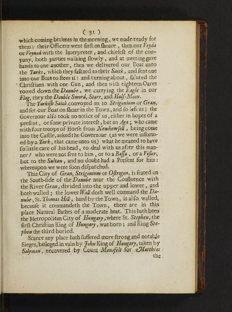 ( 3T- ) which coming betimes rn the morning, we made ready for them; their Officers went firflon fhoare , then our Veyda or Veyuod with the Interpreter , and chiefeft of the com¬ pany, both parties walking flowly , and at meeting gave hands to one another, then we delivered our Boat unto > the Turks, which they faftned to their Saick, and fen tone into our Boat to fleer it: and turning about, faluted the ' Chriftians with one Gun, and then with eighteenOares rowed down the Danube, we carrying the Eagle in our Flag, they the Double Sword, Starr, and Half-Moon. The Turkijb Saick convoyed us to Strigonium or Gran,> and fet our Boat on flioar in the Town, and fo left us; the Governour alfo took no notice of us, either in hopes of a prefen t, or fome private inter eft, but an Jga ^ who came with four troops of Horfe from Newhewfek , being come into the Caftle, asked the Governour fas we were inform¬ ed by a Turk, that came unto us) what he meaned to have fo little care of his head, to deal with us afcer this man¬ ner ? who were not fent to him , or to a Bajfa , or a Viper, but to the Sultan , and no doubt had a Prefent for him» whereupon we were foon difpatched. This City of Gran, Strigonium w OJlrogon, is feated on the South-fide of the Danube near the Confluence with the River Gran, divided into the upper and lower, and both walled ; the lower Wall doth well command the Da- mbe ,St. Thomas Hill, hard by the Town, is alfo walled, becaufe it commandeth the Town, there are in this place Natural Bathes of a moderate heat. This hath been the Metropolitan City of Hungary > where St. Stephen, the firft Cbriftian King of Hungary, was born ; and King Ste¬ phen the third buried. Scarce any place hath buffered more ftrong and notable Sieges, befieged in vain by John King of Hungary, taken by Solyman, recovered by Count Mansfelt for ^Matthias the