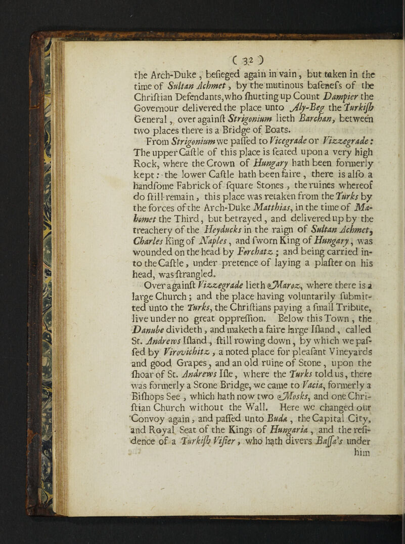 the Arch-Duke , befieged again in vain, but taken in the - time of Sultan Jlchmet > by the mutinous bafenefs of the Chriftian Defendants,who fliutting up Count Damper the Governour delivered the place unto jily-Beg thtiurkijb General, over a gain ft Strigonium lieth Barchan> between two places there is a Bridge of Boats. From Strigonium we paffed to Vicegrade or Vizzegrade: The upper Caftle of this place is feated upon a very high Rock, where the Crown of Hungary hath been formerly kept: the lower Caftle hath been faire, there isalfo a bandfome Fabrickof fquare Stones , theruines whereof do ftill-remain, this place was retaken from the Turks by the forces of the Arch-Duke Matthias, in the time of Ma- hornet the Third, but betrayed, and delivered up by the treachery of the Heyducks in the raign of Sultan Achmetj Charles King of Nagles, and fwom King of Hungary, was wounded on the head by Forchatz ; and being carried in¬ to the Caftle, under pretence of laying a plafteron his head, wasftrangled. Over againft Vizzegrade lieth &Maroz, where there is a large Church; and the place having voluntarily fubmit- ted unto the Turks, the Chriftians paying a fmall Tribute, live under no great oppreftion. Below this Town , the Danube divideth, and maketh a faire large Ifland, called St. Andrews Ifland, ftill rowing down, by which we paf¬ fed by Virovichitz , a noted place for pleafant Vineyards and good Grapes ? and an old ruine of Stone , upon the fhoar of St. Andrews Ifle, where the Turks told us, there was formerly a Stone Bridge, we came to Vacia, formerly a Biftiops See , which hath now two ^Mosksy and one Chri- ftian Church without the Wall. Here we changed our 'Convoy again, and palled unto Buda , the Capital City, and Royal Seat of the Kings of Hungaria , and the resi¬ dence of a Turkijh Vijier, who hath divers BaJfAs under him