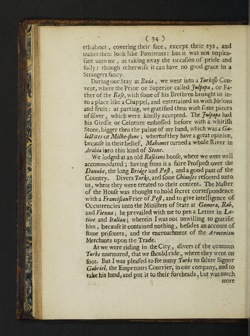 eth about, covering their face, except their eys, and makes them look like Poenitents: but it was not unplea- fant unto me , as taking away the occafion of pride and folly: though otherwife it can have no good grace in a Strangers fancy. During our Stay at Buda , we went into a Turkijh Con¬ vent, where the Prior or Superior called Julpapa > or Fa¬ ther of the Roje, with fome of his Brethren brought us in¬ to a place like a Chappel, and entertained us with Melons and fruit: at parting, we gratified them with fome pieces offilver, which were kindly accepted. The Julpapa had his Girdle orCeinture emboffed before with a vyhitilli Stone, bigger then the palme of my hand, which was a Ga- lattites or Milke-ftone ; whereof they have a great opinion, becaufe in their belief, Mahomet turned a whole River in Arabia into this kind of Stone. We lodged at an old Rafiians houfe, where we were well accommodated ; having from it a faireProfpefi over the Danube, the long Bridge and Pejt, and a good part of the Country. Divers Tur^s, and fome Chiaufes reforted unto us, where they were treated to their content. The Matter of the Houfe was thought to hold fecrec correfpondence with a FrancifcanYTier of Pejl, and to give intelligence of Occurrences unto the Minifters of State at Gcmora, Rah, and Vienna; he prevailed with me to pen a Letter in La- tine and Italian 5, wherein I was not unwilling togratifie him, becaufe it contained nothing, befides an account of fome prifoners, and the encroachment of the Armenian Merchants upon the Trade. As we were riding in the City , divers of the common Turks murmured, that we fhouldride, where they went on foot. But I was pleafed to fee many Turks to falute Signor Gabriel, the Emperours Courrier, in our company, and to take his hand, and put it to their foreheads, but was much more