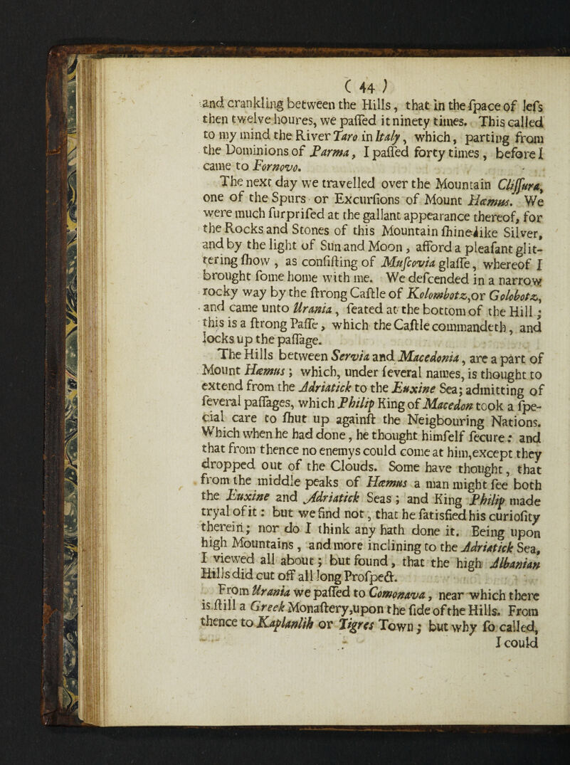 c 44; and crank!ing between the Hills, that in the fpace of lefs then twelve houres, we paffed it ninety times. This called to my mind the River Taro in Italy, which, parting from the Dominions of j?arma, I paffed forty times , before I came to For novo. The next day we travelled over the Mountain CltJ[uray one of the Spurs or Excursions of. Mount Hamas. We werc much furprifed at the gallant appearance thereof, for the Rocks and Stones of this Mountain fhineiike Silver, and by the light of Sun and Moon, afford a pleafant glit¬ tering fhow, as confuting of Mufcovia glaffe, whereof I brought fome home with me. We defcended in a narrow rocky way by the ftrong Caftle of Kolombotz.or Golcbotz,, • and came unto Urmia,, leated at the bottom of the Hill; this is a ftrong PafTe, which the Caftle commandeth, and locks up the paffage. The Hills between Servia and Macedonia, are a part of Mount Hamus; which, under feveral names, is thought to extend from the Adri&tick to the Buxine Sea; admitting of feveral paffages, which Philip King of Macedon took a fpe- cial care to flmt up againft the Neigbouring Nations. Wrhich when he had done, he thought himfelf fecure; and that from thence no enemys could come at him,except they dropped out of the Clouds. Some have thought, that fiomthe middle peaks of Hamus a man might fee both the Buxine and jfdriatick Seas ; and King Philip made tryal of it: but we find not, that he fatisfied his curiofity thei eiri; nor do I think any hath done it. Being upon high Mountains , and more inclining to the Adriatick Sea, I viewed ail about; but found, that the high Albanian Hills did cut off all long Profpefi:. ^rantA we paffed to Comonava, near which there is full a Greek Monaftery,upon the fide of the Hills. From thence to KaplmUh or Jigrcs Town ; but why fo called, I could