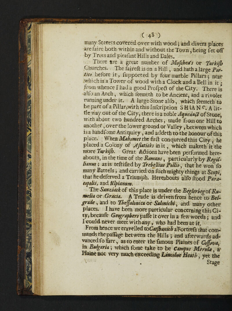 ( 43 ) many Streets covered over with wood; and divers places are faire both within and without the Town, being fet off by Trees and pleafant Hills and Dales. There are a great number of Mofihca's or 7urkijb Churches. The faireft is on a Hill, and hath a large Por¬ tico before it, fupported by four marble Pillars; near which is a Tower of wood with a Clock and a Bell in it • from whence I had a good Profpeft of the City. There is alio an Arch, which feemeth to be Ancient, and a rivolet running under it. A large Stone alfo, which feenieth to be part of a Pillar,with this Infcription S HIA N r. A lit¬ tle way out of the City, there is a noble Jqueduft of Stone, with about two hundred Arches, made from one Hill to another, over the lower ground or Valley , between which is a handfome Antiquity, and addeth to the honour of this place. When Mahomet the firft conquered this City , he placed a Colony of Afiaticks in it, which tnaketh it the more Turkish. Great Addons have been performed here¬ abouts, in the time of the Romans, particularly by Regil- tianus; as is certified by Trebellm Pollio, that he won fo many Battels, and carried on fuch mighty things at Scupi that he deferred a Triumph. Hereabouts alfo flood PaL- copohs, and Ulpiamm. The Sanziack of this place is under the Beglerbeg of Ru- melia or Gracia, A Trade is driven from hence to Bel¬ grade , and to Tbejfalonica or Salonichi, and many other places. I have been more particular concerning this Ci¬ ty, becaufe Geographers paffe it over in a few words; and I could never meet withany, who had been at it. From hence we travelled toCatJbameb aFortrefs chat com¬ mands thepaffage between the Hills ; and afterwards ad¬ vanced fo farr, as to enter the famous Plaines of Coffova, in Bulgaria -, which fame take to be Campus Meruhe a' Plaine not very much exceeding Limine Heath, yet the Stage 4