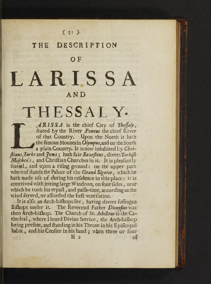 THE DESCRIPTION OF BhvM mm AND ESSA L^ARISSJ is the chief City of Phejfaly, feated by the River Peneus the chief River of that Country. Upon the North it hath the famous Mountain Olympus,and on the South a plain Country. It is now inhabited by Ghri- JHans,Turks and Jews; hath fair Eezejlens, divers Turkijh Mofcheas, and Chriftian Churches in it. It is pleafantly feated, and upon a rifing ground: on the upper part whereof Hands the Palace of the Grand Signior, which he hath made ufe of during his refidence in this place: it is contrived with jetting large Windows, on four fides, near which he took his repaft, and paffe-time, according as the wind ferved, or afforded the beft ventilation. It is alfo an Arch-bifhops See, having divers fuffragan Biftiops under it. The Reverend Father Dionyfm was then Arch-bifliop. The Church of St. JchiUem is the Ca¬ thedral, w'here I heard Divine Service, the Arch-bifhop being prefent, and Handing in his Throne in his Epifcopal habit, and his Crofier in his hand ; when three or four H 2 of