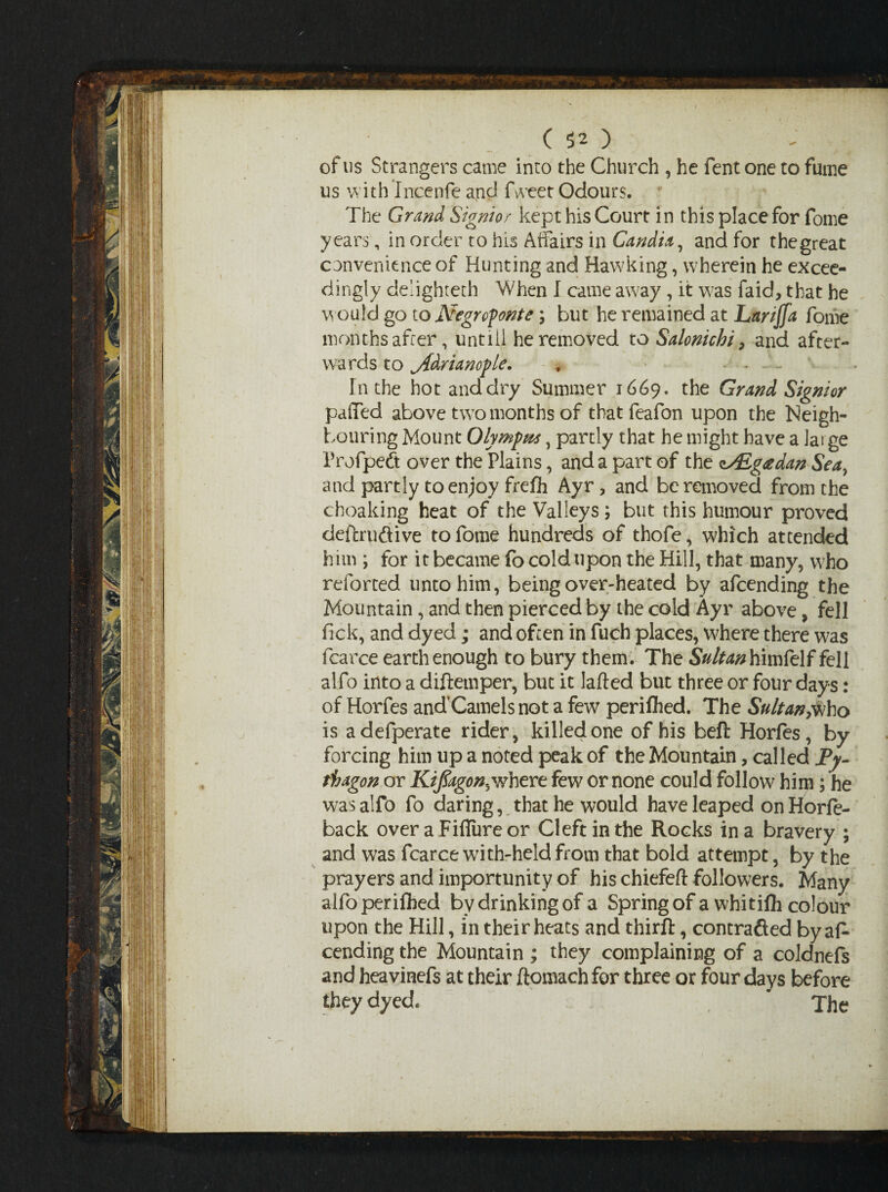 of us Strangers came into the Church , he fent one to fume us with Incenfe and Tweet Odours. The Grand Signior kept his Court in this place for fome years, in order to his Affairs in Candia, and for the great convenience of Hunting and Hawking, wherein he excee¬ dingly de'ighteth When I came away, it was faid, that he would go to Negrofonte; but he remained at Lartjfa fome months after, untiil he removed to Salonichi, and after¬ wards to jfdrianople. , ... In the hot and dry Summer 1669. the Grand Signior puffed above two months of that feafon upon the Neigh¬ bouring Mount Olymfm, partly that he might have a large Profpeft over the Plains, and a part of the oAigtfdan Sea, and partly to enjoy frefh Ayr, and be removed from the choaldng heat of the Valleys ; but this humour proved deftru&ive to fome hundreds of thofe, which attended him ; for it became fo cold upon the Hill, that many, who reforted unto him, being over-heated by afcending the Mountain, and then pierced by the cold Ayr above, fell fick, and dyed; and often in fuch places, where there was fcarce earth enough to bury them. The SWtohimfelf fell alfo into a diftemper, but it lafted but three or four days: of Horfes and’Camels not a few periflied. The Sultan,who is adefperate rider, killed one of his bell Horfes, by forcing him up a noted peak of the Mountain, called Py- fhagon or Kiflagonyvhert few or none could follow him; he was alfo fo daring, that he would have leaped on Horfe- back over aFiffureor Cleft in the Rocks in a bravery ; and was fcarce with-held from that bold attempt, by the prayers and importunity of his chiefeft followers. Many alfoperifhed by drinking of a Spring of a whitifh colour upon the Hill, in their heats and thirft, contracted by af¬ cending the Mountain ; they complaining of a coldnefs and heavinefs at their ftomach for three or four days before they dyed. The /