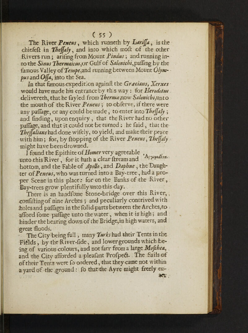 The River Peneus^ which runneth by Lmjfa, is the chiefefi: in Thejfaly, and into which moft of the other Rivers run; arifing from Mount Hindus; and running in- ro the Sinus Thermaicm^or Gul f of Salonichiypalling by the famous Valley of Tempe ^nd running between Mount Olym- pus and Offay into the Sea. In that Famous expedition againft the Grecians, Xerxes would have made his entrance by fh;s way : for Herodotm delivered), that he fayled from Therma,now Salonichiyunto the mouth of the River Peneus; to obferve, if there were any paflage, or any could be made, to enter into thejfafy ; and finding, upon enquiry , that the River had no other paflage, and that it could not be turned ; he faid , that the ThejJalians had done wifely, to yield, and make their peace with him; for, by flopping of the River Peneus, Thejfaly might have been drowned. I found the Epithite of Homer very agreeable , unto this River, for it hath a clear ftream and ‘ pti,: bottom, and the Fable of Jpollo, and Daphne, the Daugh¬ ter of Peneus, who was turned into a Bay-tree, had a pro¬ per Scene in this place; for on the Banks of the River, Bay-trees grow plentifully unto this day. There is an handfome Stone-bridge over this River,, confiding of nine Arches ; and peculiarly contrived with holes and paflages in the folid parts between the Arches, to > afford fome paflage unto the water, when it is high; and hinder the bearing down of the Bridge,in high waters, and great floods. The City being full, many Turks had their Tents in the Fields , by the River-fide, and lower grounds which be¬ ing of various colours, and not farr from a large Mofchea, and the City afforded a pleafant Profpeft. The Sails of of their Tents were fo ordered, that they came not within a yard of -the ground: fo that the Ayre might freely en-