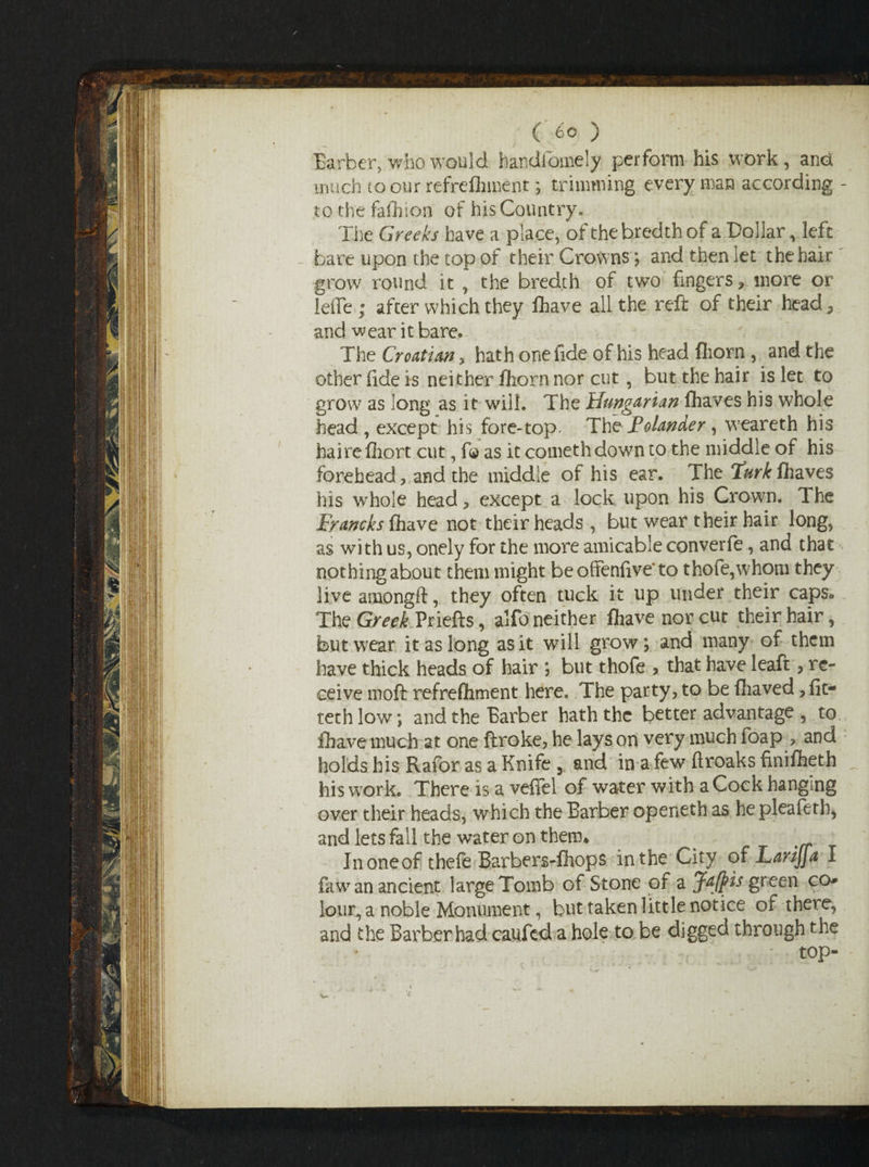 Barber, who would handiomely perform his work, ana much to our refreshment; trimming every man according - to the fafhion of his Country, The Greeks have a place, ofthebredthof a Dollar, left bare upon the top of their Crowns; and then let the hair grow round it , the bredth of two fingers? more or IdFe ; after which they fliave all the reft of their head; and wear it bare. The Croatian, hath one fide of his head Shorn , and the other fide is neither fliorn nor cut, but the hair is let to grow as long as it will. The Hungarian fliaves his whole head, except his fore-top. Th t Folander, weareth his haire Short cut, f© as it cometh down to the middle of his forehead, and the middle of his ear. The Turk fliaves his whole head , except a lock upon his Crown. The Francks fhave not their heads , but wear their hair long, as with us, onely for the more amicable converfe, and that nothing about them might be offenfive'to thofe,whom they live amongft, they often tuck it up under their caps* The Greek Priefts, alfo neither fliave nor cut their hair, but wear it as long as it will grow; and many of them have thick heads of hair ; but thofe > that have leaft, re¬ ceive moft refreshment here. The party, to be fliaved, fit- tech low; and the Barber hath the better advantage , to fliave much at one ftroke, he lays on very much foap , and holds his Rafor as a Knife 5 and in a few ftroaks finifiieth his work. There is a vefifel of water with aCock hanging over their heads, which the Barber openeth as he pleafeth, and lets fall the water on them* Inoneof thefe Barbers-Shops in the City of Larijja I faw an ancient large Tomb of Stone of a JaJpis green co* lour, a noble Monument, but taken little notice of there, and the Barber had caufed a hole to be digged through the ; top-