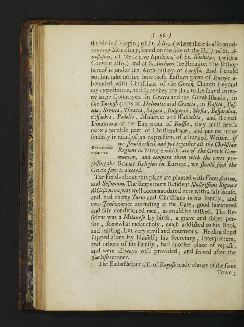 the bleiled V irgin; of St. Elias (where there is alfo an ad- joyning Monaftery Seated on the lideof the.Hill) of St. A- -najlafms, of the twelve Apo files,* of St .Nicholas, with a Convent alfo,) and of S. Anthony theHerarite. The Bifhop hereof is under the Arch-bifhpp of Larijfa. And I could not but take notice how thefe Eaftern parts of Europe a- bounded with Chriftians of the Greeks Church beyond my expectation, and fince they are thus to be found in ma¬ ny large Countryes. In Gracia, and the GraHflands, in the TurkijJj parts of Dalmatia and Croatia, in Rafcia, Bof ma, Servia, Thracia, Sagora , Bulgaria, Sirjia , Bejjarabia, Cojfackia , Podolia , Moldavia and Wallachia, and the vaft Dominions of the Emperour of Ruffia, they muft needs make a notable part of Chriftendome, and put me more fenfibly in mind of an expreffion of a learned Writer. If , me Ihould colle.il and put together all the Chriftian inquiries. Reg^ns in Europe which are of the Greek Com¬ munion*, and compare them mith the parts pro- fefjlng the Roman Religion in Europe, me fhould find the Greek farr to exceed. The Fields about this place are planted with fines,Cotton, and Sefamum. TheEmperours Refident lUuflriffimo Signore di Cafa nova,was well accommodated here with a fair houfe, and had thirty Turks and Chriftians in his Family, and two Janizzaries attending at the Gate, good humoured and fair conditioned men, as could be wiftied. The Re- fident was a Milanefe by birth, a grave.and fober per- fon , fomewhat melancholy , much addicted to his Book and reading, but very civil and courteous. He dined and Tupped alone by himfelf; his Secretary, Interpreters and others of his Family , had another place of repaft \ apd were allways well provided, and ferved after the Tnrki/h manner. The EmbafTadouralfo of Ragufa made choice of the fame Town ;