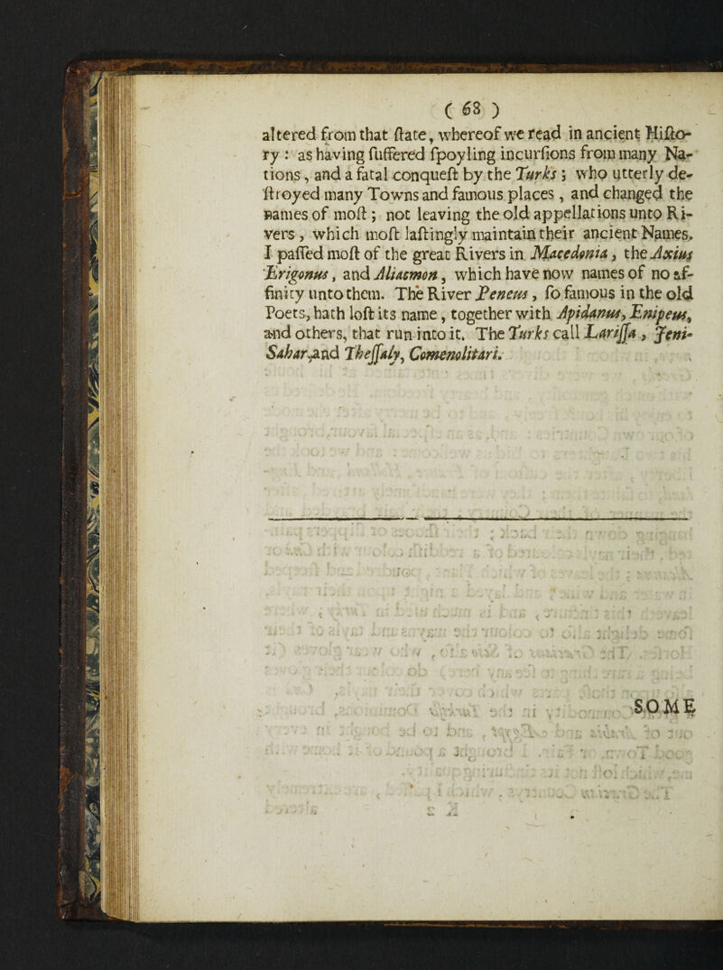 altered from that ftate, whereof we read in ancient Hifto- ry : as having fuffered fpoyling incurfions from many Na¬ tions , and a fatal conqueft by the Turks ; who utterly de¬ stroyed many Towns and famous places, and changed the »ames of moft; not leaving the old appellations unto Ri¬ vers , which moft laftingly maintain their ancient Names. I palTed moft of the great Rivers in Macedonia , theJxius Ertgonus, and AlUcmon, which have now names of no af¬ finity unto them. The River Eenem, fo famous in the old Poets, hath loft its name, together with Jpidanus, Empetts, and others, that run into it* The Turks call Larijja , Jenu Sabar^d Thejjaly, ComemliUri, /