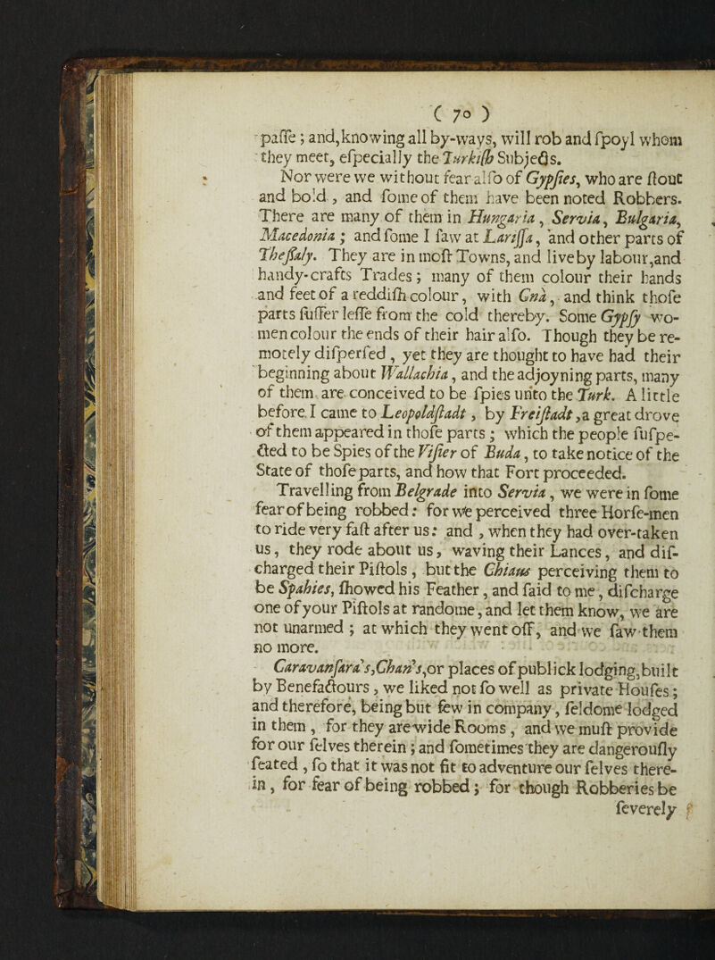 paffe; and,knowing all by-ways, will rob and fpoyl whom they meet, efpecially the Turkifb Snbjefls. Nor were we without fear alfo of Gypjies, who are flout and bold , and fome of them have been noted Robbers. There are many of them in Hangar ia, Servia, Bulgaria, Macedonia; and fome I faw at Larzjfa, and other parts of Thefiafy. They are in moft Towns, and live by labour,and handy- crafts Trades; many of them colour their hands and feet of a reddifh colour, with Gna, . and think thofe parts differ lefie from’ the cold thereby. Some Gypfy wo¬ men colour the ends of their hair a!fo. Though they be re¬ motely difperfed , yet they are thought to have had their beginning about Wallachia, and theadjoyning parts, many of them are conceived to be fpies unto the'Turk. A lictle before I came to Leopoldjladt, by Freijladt,a great drove ' of them appeared in thofe parts; which the people fufpe- &ed to be Spies of the Vifier of Buda, to take notice of the State of thofeparts, and how that Fort proceeded. Travelling from Belgrade into Servia, we were in fome fear of being robbed: for we perceived three Horfe-men to ride very faft after us: and , when they had over-taken us, they rode about us, waving their Lances, and dis¬ charged their Piflols, but the Chutes perceiving them to be Spahies, fliowed his Feather, and faid to me, difcharge one of your Piftols at randome, and let them know, we are notunarmed; at which they went off, and we faw them no more. Caravanfara s>Chan s,or places of publick lodging,built by Benefaftours, we liked not fo well as private Houfes; and therefore, being but few in company, feldome lodged in them , for they are wide Rooms, and we muff provide for our felves therein; and fometimes they are dangeroufly feated ,fo that it was not fit to adventure our felves there- in, for fear of being robbed; for though Robberies be feverely