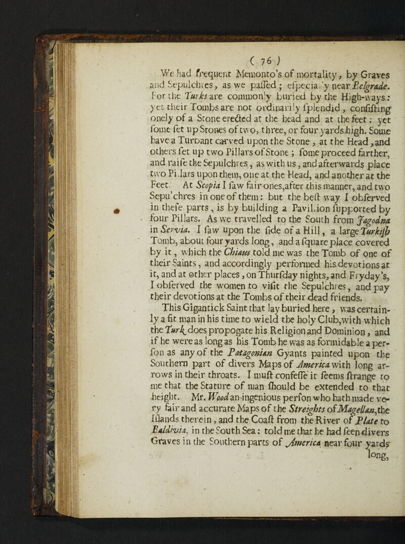 We had frequent Memento’s of mortality, by Graves and Sepulchres, as we palled; efpeciafy near Belgrade. For the Turks are commonly buried by the High-ways: yet their Tombs are not ordinarily fplendid , confiftmg onely of a Stone ereded at the head and at the feet; yet fome fet up Stones of two, three, or four yards,high. Some have a Turoant ca-rved upon the Stone , at the Head ,and others fet up two Pillars of Stone ; fome proceed farther, and raiie the Sepulchres, as with us, and afterwards place two Pi Tars upon them, one at the Head, and another at the Feet. At Scopia I faw fair ones,after this manner, and two Septfchres in one of them: but the beft way I obferved in thefe parts, is by building a Pa'viLion fupported by four Pillars. As we travelled to the South from Jagodna in Servia. I faw upon the fide of a Hill, a largtTurkijh Tomb, about four yards long, and a fqnare place covered by it, which the Chum told me was the Tomb of one of their Saints, and accordingly performed his devotions at it, and at other places, on Thurfday nights, and Fryday’s, I obferved the women to vifit the Sepulchres, and pay their devotions at the Tombs of their dead friends. This Gigantick Saint that lay buried here, was certain¬ ly a fit man in his time to wield the holy Club,with which the Turk does propogate his Religion and Dominion, and if he were as long as his Tomb he was as formidable a per- fon as any of the Patagonian Gyants painted upon the Southern part of divers Maps of Jmerica With long ar¬ rows in their throats. I muft confefle it feems ftrange to me that the Stature of man fhould be extended to that height. Mr. Wood aningenious perfon who hath made ve¬ ry fair and accurate Maps of the Streights ofMagellan,the Iflands therein, and the Coaft from the River of Plate to Ealdhia, in the South Sea: told me that he had feen divers Graves in the Southern parts of America near four yards