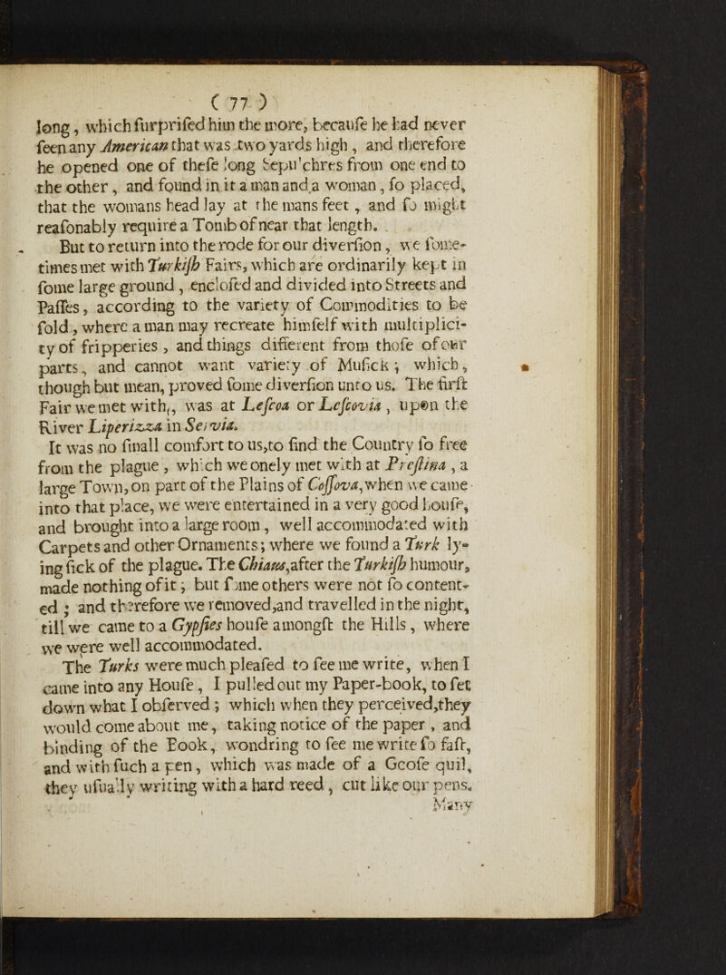 long, which furprifed him the more, becaufe he had never feen any American chat was two yards high , and therefore he opened one of thefelong Sepulchres from one end to the other, and found in it a man and a woman, fo placed, that the womans head lay at rhe mans feet, and fo might reafonably require a Tomb of near that length. But to return into the rode for our diverfion, we fome- times met with Turkijh Fairs, which are ordinarily kept in fome large ground , enclofed and divided into Streets and Paffes, according to the variety of Commodities to be fold, where a man may recreate himfelf with multiplici¬ ty of fripperies, and things different from thofe ofowr parts, and cannot want variety of Mufick \ which, though but mean, proved fome diverfion unto us. The tirft Fair we met with,, was at Lefcca or Lcfcovti , up©n the River Liperiz*za in Se/via* It was no fmall comfort to us,to find the Country fo free from the plague , which wreonely met with at Prejiim , a large Town, on part of the Plains of Coffova, when we came- into that place, we were entertained in a very good houfe, and brought into a large room, well accommodated with Carpets and other Ornaments; wdiere wre found a Turk ly¬ ing Tick of the plague. The Chiaus,after the Turkijb humour, made nothing of it; but fome others wrere not fo content¬ ed ; and therefore we removed,and travelled in the night, till we came to a Gypfies houfe amongfb the Hills, w'here we were well accommodated. The Turks wrere much pleafed to fee me write, when I came into any Houfe, I pulled out my Paper-book, to fee dowm what I obferved ; which when they perceived,they would come about me, taking notice of the paper , and binding of the Eook, wondring to fee me write fo faff, and withfuch a pen, which was made of a Gcole qml, they ufually writing with a hard reed, cut like our pens* Manv