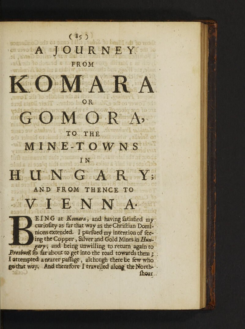 ,: t .'. ” '*• A JOURNEY f- j*. • . ' V ■ ■*- • FROM li ;' 1 OR R A 3 TO THE {. ) •“ . «. . .• j »*> _* , . ; .. •- , I NE-T O W N S is S G A R Y AND FROM THENCE TO V I E N N A d EING at Komar &} and having fatisfied my curiofity as far that way as the Chriftian Domi¬ nions extended. I purfued my intention of fee- 1 ing the Copper, Silver and Gold Mines in Hun¬ gary \ and being unwilling to return again to Freiburg fo far about to get into the road towards them } Iattempted a nearer paffage, although there be few who go that way. And therefore I travelled along' the North- - fij©ar.> V*